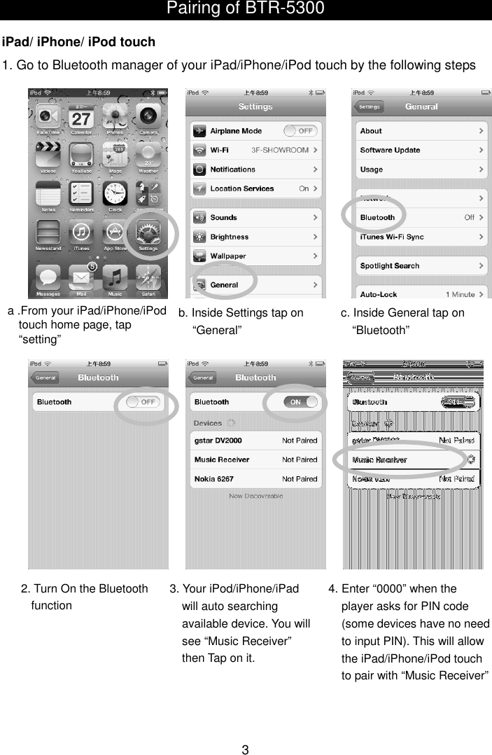  3 Pairing of BTR-5300   iPad/ iPhone/ iPod touch 1. Go to Bluetooth manager of your iPad/iPhone/iPod touch by the following steps                                          a .From your iPad/iPhone/iPod   touch home page, tap “setting” b. Inside Settings tap on “General” c. Inside General tap on “Bluetooth” 2. Turn On the Bluetooth function 4. Enter “0000” when the player asks for PIN code (some devices have no need to input PIN). This will allow the iPad/iPhone/iPod touch to pair with “Music Receiver” 3. Your iPod/iPhone/iPad will auto searching available device. You will see “Music Receiver” then Tap on it. 