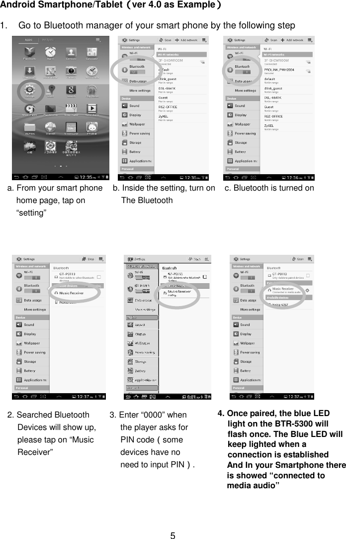  5 Android Smartphone/Tablet（（（（ver 4.0 as Example）））） 1.  Go to Bluetooth manager of your smart phone by the following step                                                  a. From your smart phone home page, tap on “setting” b. Inside the setting, turn on The Bluetooth  c. Bluetooth is turned on 2. Searched Bluetooth Devices will show up, please tap on “Music Receiver” 3. Enter “0000” when the player asks for PIN code（some devices have no need to input PIN）. 4. Once paired, the blue LED light on the BTR-5300 will flash once. The Blue LED will keep lighted when a connection is established And In your Smartphone there is showed “connected to media audio” 