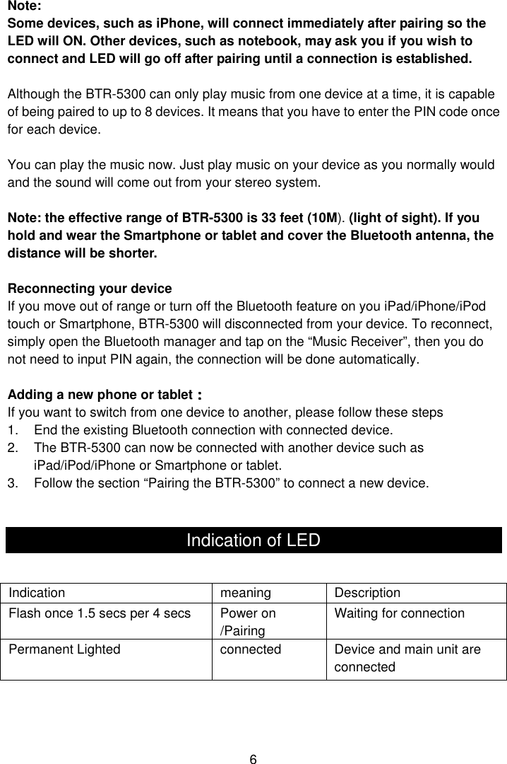  6 Note:   Some devices, such as iPhone, will connect immediately after pairing so the LED will ON. Other devices, such as notebook, may ask you if you wish to connect and LED will go off after pairing until a connection is established.  Although the BTR-5300 can only play music from one device at a time, it is capable of being paired to up to 8 devices. It means that you have to enter the PIN code once for each device.  You can play the music now. Just play music on your device as you normally would and the sound will come out from your stereo system.  Note: the effective range of BTR-5300 is 33 feet (10M). (light of sight). If you hold and wear the Smartphone or tablet and cover the Bluetooth antenna, the distance will be shorter.  Reconnecting your device If you move out of range or turn off the Bluetooth feature on you iPad/iPhone/iPod touch or Smartphone, BTR-5300 will disconnected from your device. To reconnect, simply open the Bluetooth manager and tap on the “Music Receiver”, then you do not need to input PIN again, the connection will be done automatically.  Adding a new phone or tablet：：：： If you want to switch from one device to another, please follow these steps 1.  End the existing Bluetooth connection with connected device.   2.  The BTR-5300 can now be connected with another device such as iPad/iPod/iPhone or Smartphone or tablet. 3.  Follow the section “Pairing the BTR-5300” to connect a new device.   Indication of LED      Indication  meaning  Description Flash once 1.5 secs per 4 secs  Power on /Pairing   Waiting for connection Permanent Lighted  connected  Device and main unit are connected 