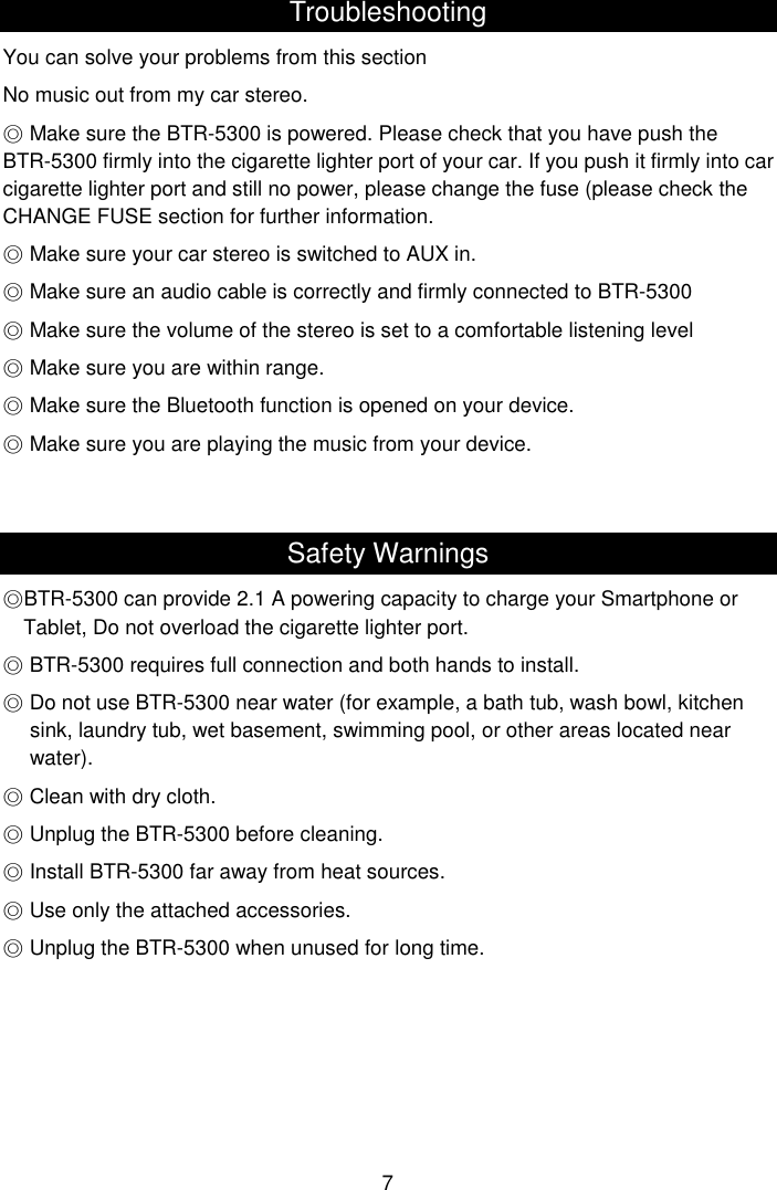  7 Troubleshooting You can solve your problems from this section No music out from my car stereo.  ◎Make sure the BTR-5300 is powered. Please check that you have push the BTR-5300 firmly into the cigarette lighter port of your car. If you push it firmly into car cigarette lighter port and still no power, please change the fuse (please check the CHANGE FUSE section for further information. ◎ Make sure your car stereo is switched to AUX in.  ◎Make sure an audio cable is correctly and firmly connected to BTR-5300  ◎Make sure the volume of the stereo is set to a comfortable listening level  ◎Make sure you are within range.  ◎Make sure the Bluetooth function is opened on your device.  ◎Make sure you are playing the music from your device.   Safety Warnings ◎BTR-5300 can provide 2.1 A powering capacity to charge your Smartphone or Tablet, Do not overload the cigarette lighter port.  ◎BTR-5300 requires full connection and both hands to install.  ◎Do not use BTR-5300 near water (for example, a bath tub, wash bowl, kitchen sink, laundry tub, wet basement, swimming pool, or other areas located near water).  ◎Clean with dry cloth.  ◎Unplug the BTR-5300 before cleaning.  ◎Install BTR-5300 far away from heat sources.  ◎Use only the attached accessories.  ◎Unplug the BTR-5300 when unused for long time.      