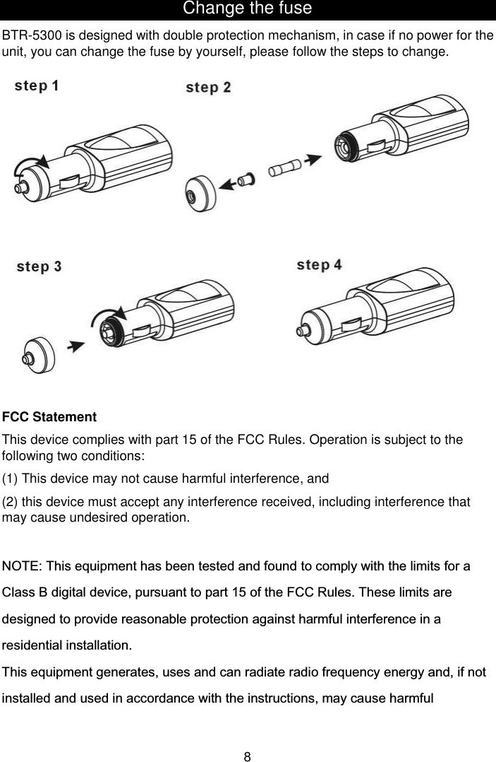  8 Change the fuse BTR-5300 is designed with double protection mechanism, in case if no power for the unit, you can change the fuse by yourself, please follow the steps to change.                FCC Statement This device complies with part 15 of the FCC Rules. Operation is subject to the following two conditions:   (1) This device may not cause harmful interference, and (2) this device must accept any interference received, including interference that may cause undesired operation.  NOTE: This equipment has been tested and found to comply with the limits for a Class B digital device, pursuant to part 15 of the FCC Rules. These limits are designed to provide reasonable protection against harmful interference in a residential installation. This equipment generates, uses and can radiate radio frequency energy and, if not installed and used in accordance with the instructions, may cause harmful 