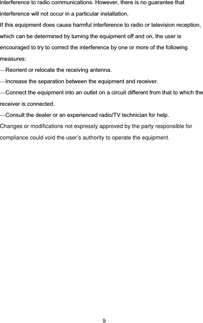  9 interference to radio communications. However, there is no guarantee that interference will not occur in a particular installation.   If this equipment does cause harmful interference to radio or television reception, which can be determined by turning the equipment off and on, the user is encouraged to try to correct the interference by one or more of the following measures: —Reorient or relocate the receiving antenna. —Increase the separation between the equipment and receiver. —Connect the equipment into an outlet on a circuit different from that to which the receiver is connected. —Consult the dealer or an experienced radio/TV technician for help. Changes or modifications not expressly approved by the party responsible for compliance could void the user’s authority to operate the equipment.  