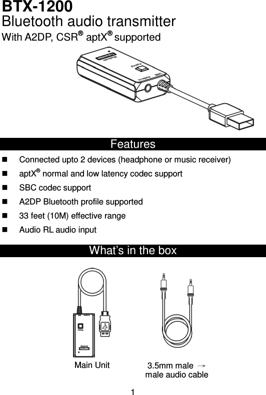  1BTX-1200 Bluetooth audio transmitter With A2DP, CSR® aptX® supported             Features   Connected upto 2 devices (headphone or music receiver)   aptX® normal and low latency codec support   SBC codec support   A2DP Bluetooth profile supported   33 feet (10M) effective range   Audio RL audio input What’s in the box              Main Unit 3.5mm male  → male audio cable 