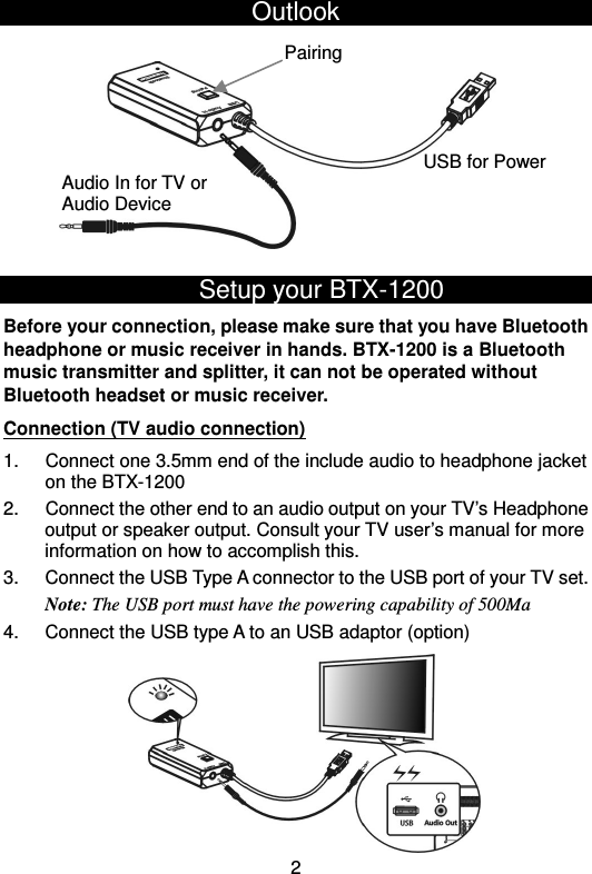  2USB for Power Audio In for TV or Audio Device Pairing Outlook                     Setup your BTX-1200 Before your connection, please make sure that you have Bluetooth headphone or music receiver in hands. BTX-1200 is a Bluetooth music transmitter and splitter, it can not be operated without Bluetooth headset or music receiver. Connection (TV audio connection) 1.  Connect one 3.5mm end of the include audio to headphone jacket on the BTX-1200 2.  Connect the other end to an audio output on your TV’s Headphone output or speaker output. Consult your TV user’s manual for more information on how to accomplish this. 3.  Connect the USB Type A connector to the USB port of your TV set. Note: The USB port must have the powering capability of 500Ma 4.  Connect the USB type A to an USB adaptor (option)           