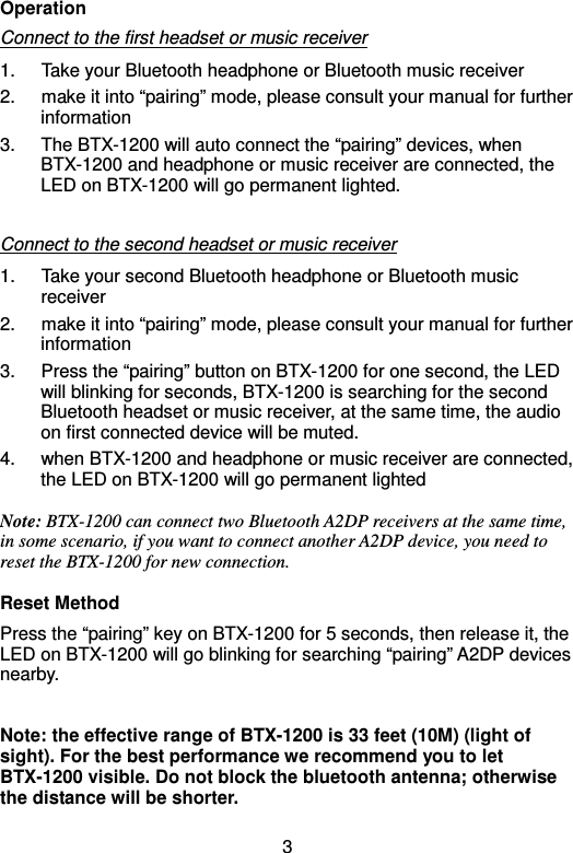  3Operation Connect to the first headset or music receiver 1.  Take your Bluetooth headphone or Bluetooth music receiver 2.  make it into “pairing” mode, please consult your manual for further information 3.  The BTX-1200 will auto connect the “pairing” devices, when BTX-1200 and headphone or music receiver are connected, the LED on BTX-1200 will go permanent lighted.    Connect to the second headset or music receiver 1.  Take your second Bluetooth headphone or Bluetooth music receiver 2.  make it into “pairing” mode, please consult your manual for further information 3.  Press the “pairing” button on BTX-1200 for one second, the LED will blinking for seconds, BTX-1200 is searching for the second Bluetooth headset or music receiver, at the same time, the audio on first connected device will be muted. 4.  when BTX-1200 and headphone or music receiver are connected, the LED on BTX-1200 will go permanent lighted Note: BTX-1200 can connect two Bluetooth A2DP receivers at the same time, in some scenario, if you want to connect another A2DP device, you need to reset the BTX-1200 for new connection. Reset Method Press the “pairing” key on BTX-1200 for 5 seconds, then release it, the LED on BTX-1200 will go blinking for searching “pairing” A2DP devices nearby.  Note: the effective range of BTX-1200 is 33 feet (10M) (light of sight). For the best performance we recommend you to let BTX-1200 visible. Do not block the bluetooth antenna; otherwise the distance will be shorter.  