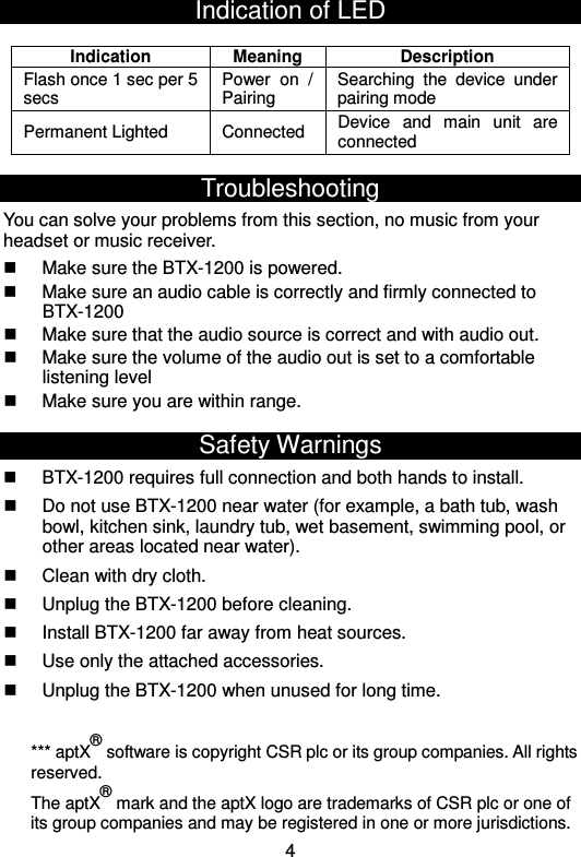  4Indication of LED   Troubleshooting You can solve your problems from this section, no music from your headset or music receiver.   Make sure the BTX-1200 is powered.   Make sure an audio cable is correctly and firmly connected to BTX-1200   Make sure that the audio source is correct and with audio out.   Make sure the volume of the audio out is set to a comfortable listening level   Make sure you are within range. Safety Warnings   BTX-1200 requires full connection and both hands to install.   Do not use BTX-1200 near water (for example, a bath tub, wash bowl, kitchen sink, laundry tub, wet basement, swimming pool, or other areas located near water).   Clean with dry cloth.   Unplug the BTX-1200 before cleaning.   Install BTX-1200 far away from heat sources.   Use only the attached accessories.   Unplug the BTX-1200 when unused for long time.  *** aptX® software is copyright CSR plc or its group companies. All rights reserved.   The aptX® mark and the aptX logo are trademarks of CSR plc or one of its group companies and may be registered in one or more jurisdictions. Indication Meaning Description Flash once 1 sec per 5 secs Power  on  / Pairing   Searching  the  device  under pairing mode Permanent Lighted  Connected  Device  and  main  unit  are connected 