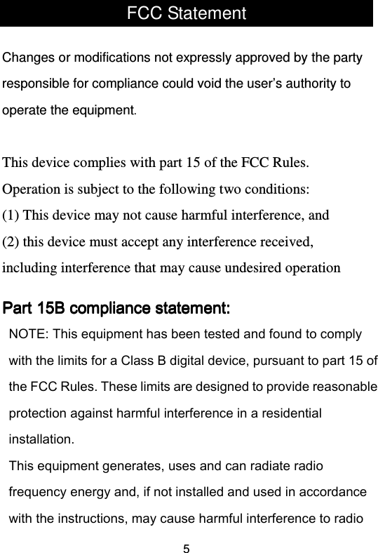  5FCC Statement  Changes or modifications not expressly approved by the party responsible for compliance could void the user’s authority to operate the equipment.   This device complies with part 15 of the FCC Rules. Operation is subject to the following two conditions:  (1) This device may not cause harmful interference, and (2) this device must accept any interference received, including interference that may cause undesired operation Part 15B compliance statement:Part 15B compliance statement:Part 15B compliance statement:Part 15B compliance statement:  