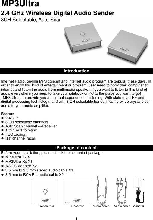 MP3Ultra2.4 GHz Wireless Digital Audio Sender8CH Selectable, Auto-ScanIntroductionInternet Radio, on-line MP3 concert and internet audio program are popular these days. Inorder to enjoy this kind of entertainment or program, user need to hook their computer tointernet and listen the audio from multimedia speaker! If you want to listen to this kind ofaudio everywhere you need to take you notebook or PC to the place you want to go!  MP3Ultra can provide you a different experience of listening. With state of art RF anddigital processing technology, and with 8 CH selectable bands, it can provide crystal clearaudio to your audio amplifier.Feature  2.4GHz  8 CH selectable channels  Auto Scan channel ---Receiver  1 to 1 or 1 to many  FEC coding  last channel recallPackage of contentBefore your installation, please check the content of package  MP3Ultra Tx X1  MP3Ultra Rx X1  AC DC Adaptor X2  3.5 mm to 3.5 mm stereo audio cable X1  3.5 mm to RCA R L audio cable X21Transmitter                      Receiver           Audio cable      Audio cable    Adaptor