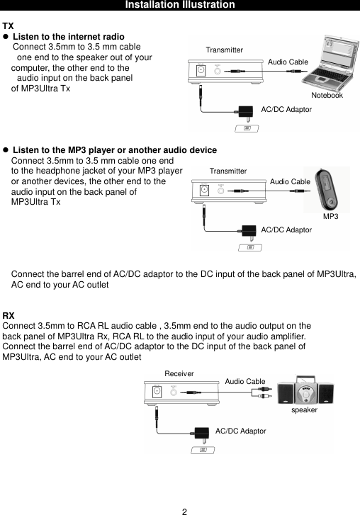 Installation IllustrationTX Listen to the internet radioConnect 3.5mm to 3.5 mm cableone end to the speaker out of yourcomputer, the other end to theaudio input on the back panelof MP3Ultra Tx Listen to the MP3 player or another audio deviceConnect 3.5mm to 3.5 mm cable one endto the headphone jacket of your MP3 playeror another devices, the other end to theaudio input on the back panel ofMP3Ultra TxConnect the barrel end of AC/DC adaptor to the DC input of the back panel of MP3Ultra,AC end to your AC outletRXConnect 3.5mm to RCA RL audio cable , 3.5mm end to the audio output on theback panel of MP3Ultra Rx, RCA RL to the audio input of your audio amplifier.Connect the barrel end of AC/DC adaptor to the DC input of the back panel ofMP3Ultra, AC end to your AC outlet2TransmitterTransmitterMP3NotebookAudio CableAudio CableAudio CableReceiverAC/DC AdaptorAC/DC AdaptorAC/DC Adaptorspeaker