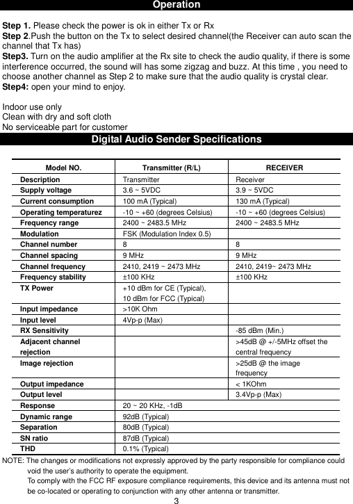 OperationStep 1. Please check the power is ok in either Tx or RxStep 2.Push the button on the Tx to select desired channel(the Receiver can auto scan thechannel that Tx has)Step3. Turn on the audio amplifier at the Rx site to check the audio quality, if there is someinterference occurred, the sound will has some zigzag and buzz. At this time , you need tochoose another channel as Step 2 to make sure that the audio quality is crystal clear.Step4: open your mind to enjoy.Indoor use onlyClean with dry and soft clothNo serviceable part for customerDigital Audio Sender SpecificationsModel NO. Transmitter (R/L) RECEIVERDescription Transmitter ReceiverSupply voltage 3.6 ~ 5VDC 3.9 ~ 5VDCCurrent consumption 100 mA (Typical) 130 mA (Typical)Operating temperaturez -10 ~ +60 (degrees Celsius) -10 ~ +60 (degrees Celsius)Frequency range 2400 ~ 2483.5 MHz 2400 ~ 2483.5 MHzModulation FSK (Modulation Index 0.5)Channel number 8 8Channel spacing 9 MHz 9 MHzChannel frequency 2410, 2419 ~ 2473 MHz 2410, 2419~ 2473 MHzFrequency stability ±100 KHz ±100 KHzTX Power +10 dBm for CE (Typical),10 dBm for FCC (Typical)Input impedance &gt;10K OhmInput level 4Vp-p (Max)RX Sensitivity -85 dBm (Min.)Adjacent channelrejection&gt;45dB @ +/-5MHz offset thecentral frequencyImage rejection &gt;25dB @ the imagefrequencyOutput impedance &lt; 1KOhmOutput level 3.4Vp-p (Max)Response 20 ~ 20 KHz, -1dBDynamic range 92dB (Typical)Separation 80dB (Typical)SN ratio 87dB (Typical)THD 0.1% (Typical)NOTE: The changes or modifications not expressly approved by the party responsible for compliance couldvoid the user’s authority to operate the equipment.To comply with the FCC RF exposure compliance requirements, this device and its antenna must notbe co-located or operating to conjunction with any other antenna or transmitter.3