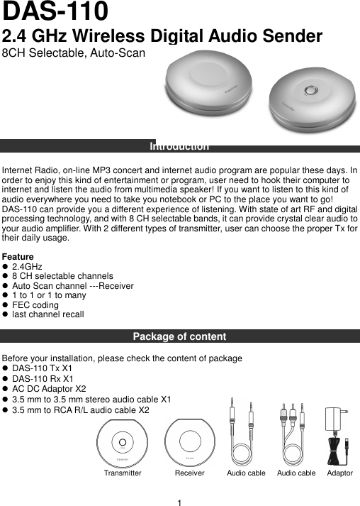 DAS-110   2.4 GHz Wireless Digital Audio Sender 8CH Selectable, Auto-Scan         Introduction  Internet Radio, on-line MP3 concert and internet audio program are popular these days. In order to enjoy this kind of entertainment or program, user need to hook their computer to internet and listen the audio from multimedia speaker! If you want to listen to this kind of audio everywhere you need to take you notebook or PC to the place you want to go!   DAS-110 can provide you a different experience of listening. With state of art RF and digital processing technology, and with 8 CH selectable bands, it can provide crystal clear audio to your audio amplifier. With 2 different types of transmitter, user can choose the proper Tx for their daily usage.  Feature  2.4GHz  8 CH selectable channels  Auto Scan channel ---Receiver  1 to 1 or 1 to many  FEC coding  last channel recall  Package of content  Before your installation, please check the content of package  DAS-110 Tx X1  DAS-110 Rx X1  AC DC Adaptor X2  3.5 mm to 3.5 mm stereo audio cable X1  3.5 mm to RCA R/L audio cable X2         1 Transmitter                  Receiver            Audio cable     Audio cable      Adaptor     