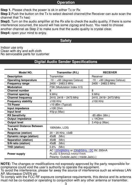 Operation  Step 1. Please check the power is ok in either Tx or Rx Step 2.Push the button on the Tx to select desired channel(the Receiver can auto scan the channel that Tx has) Step3. Turn on the audio amplifier at the Rx site to check the audio quality, if there is some interference occurred, the sound will has some zigzag and buzz. You need to choose another channel as Step 2 to make sure that the audio quality is crystal clear. Step4: open your mind to enjoy.  Safety    Indoor use only Clean with dry and soft cloth No serviceable parts for customer  Digital Audio Sender Specifications  Model NO. Transmitter (R/L) RECEIVER Description    Transmitter    Receiver   Operating temperature    -10 ~ +60 (degrees Celsius)  -10 ~ +60 (degrees Celsius) Frequency range    2400 ~ 2483.5 MHz    2400 ~ 2483.5 MHz   Modulation    FSK (Modulation Index 0.5)     Channel number    8    8   Channel spacing    9 MHz    9 MHz   Channel frequency    2410, 2419 ~ 2473 MHz    2410, 2419~ 2473 MHz   Frequency stability    ±100 KHz    ±100 KHz   TX Power    +10 dBm (Typical)     Input impedance    &gt;10K Ohm     Input level    4Vp-p (Max)     RX Sensitivity      -85 dBm (Min.)   Output impedance      &lt; 1KOhm   Output level      3.4Vp-p (Max)   Transmit Distance Between Tx &amp; Rx  100ft(Min, LOS) Response (station)  20 ~ 20 KHz, ±3dB   Dynamic range (station)  45dB    (Min) Separation (station)  45dB    (Min) S/N ratio (station)  45dB    (Min) THD (station)  0.6%    (Min) Power supply  AC 120V@60Hz or 230@50Hz / DC 9V, 200mA PLUG: 5.5mmx2.1mmx11mm Polarity: Outside Jack(-) Inside Jack(+)  NOTE: The changes or modifications not expressly approved by the party responsible for compliance could void the user’s authority to operate the equipment. To avoid the interference, please far away the source of interference such as wireless LAN AP, Microwave OVEN etc To comply with the FCC RF exposure compliance requirements, this device and its antenna must not be co-located or operating to conjunction with any other antenna or transmitter. 3 