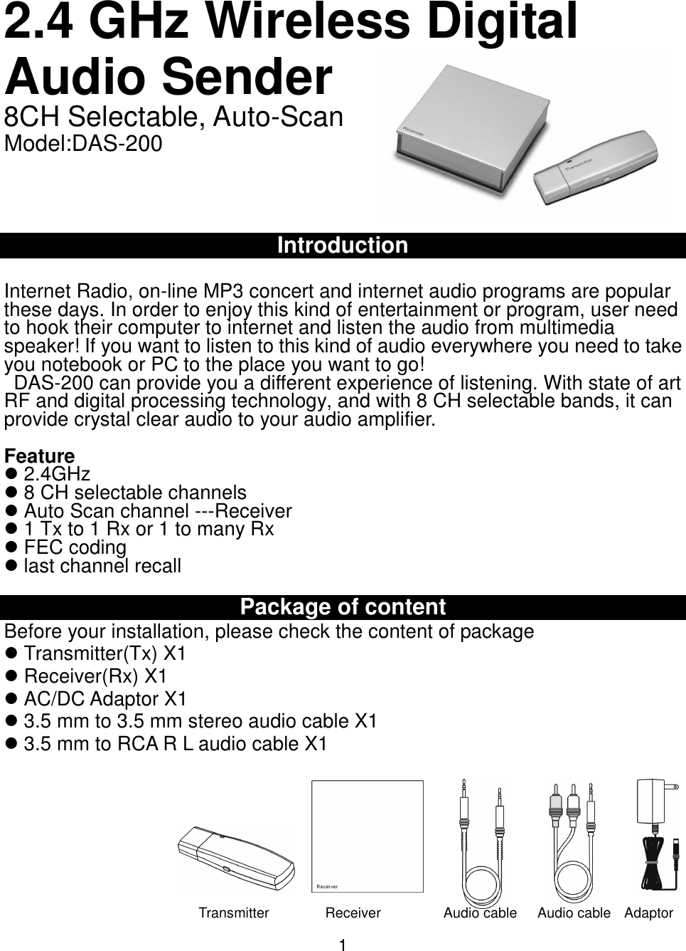 2.4 GHz Wireless DigitalAudio Sender8CH Selectable, Auto-ScanModel:DAS-200IntroductionInternet Radio, on-line MP3 concert and internet audio programs are popularthese days. In order to enjoy this kind of entertainment or program, user needto hook their computer to internet and listen the audio from multimediaspeaker! If you want to listen to this kind of audio everywhere you need to takeyou notebook or PC to the place you want to go!  DAS-200 can provide you a different experience of listening. With state of artRF and digital processing technology, and with 8 CH selectable bands, it canprovide crystal clear audio to your audio amplifier.Feature 2.4GHz 8 CH selectable channels Auto Scan channel ---Receiver 1 Tx to 1 Rx or 1 to many Rx FEC coding last channel recallPackage of contentBefore your installation, please check the content of package Transmitter(Tx) X1 Receiver(Rx) X1 AC/DC Adaptor X1 3.5 mm to 3.5 mm stereo audio cable X1 3.5 mm to RCA R L audio cable X11                  Transmitter                Receiver                  Audio cable      Audio cable    Adaptor