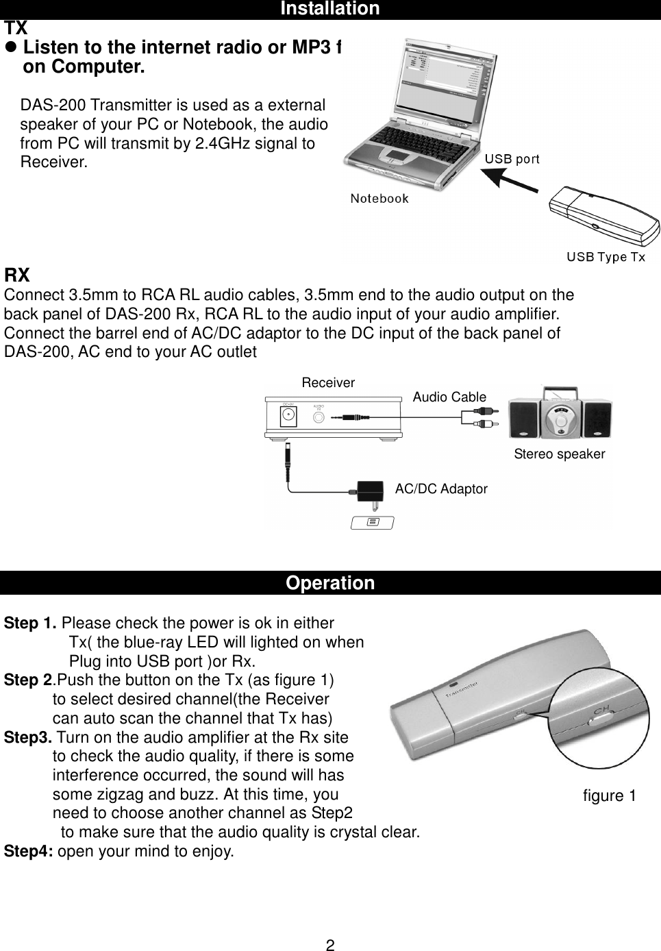 InstallationTX Listen to the internet radio or MP3 fileson Computer.DAS-200 Transmitter is used as a externalspeaker of your PC or Notebook, the audiofrom PC will transmit by 2.4GHz signal toReceiver.RXConnect 3.5mm to RCA RL audio cables, 3.5mm end to the audio output on theback panel of DAS-200 Rx, RCA RL to the audio input of your audio amplifier.Connect the barrel end of AC/DC adaptor to the DC input of the back panel ofDAS-200, AC end to your AC outletOperationStep 1. Please check the power is ok in eitherTx( the blue-ray LED will lighted on whenPlug into USB port )or Rx.Step 2.Push the button on the Tx (as figure 1)to select desired channel(the Receivercan auto scan the channel that Tx has)Step3. Turn on the audio amplifier at the Rx siteto check the audio quality, if there is someinterference occurred, the sound will hassome zigzag and buzz. At this time, youneed to choose another channel as Step2  to make sure that the audio quality is crystal clear.Step4: open your mind to enjoy.2figure 1Audio CableReceiverAC/DC AdaptorStereo speaker