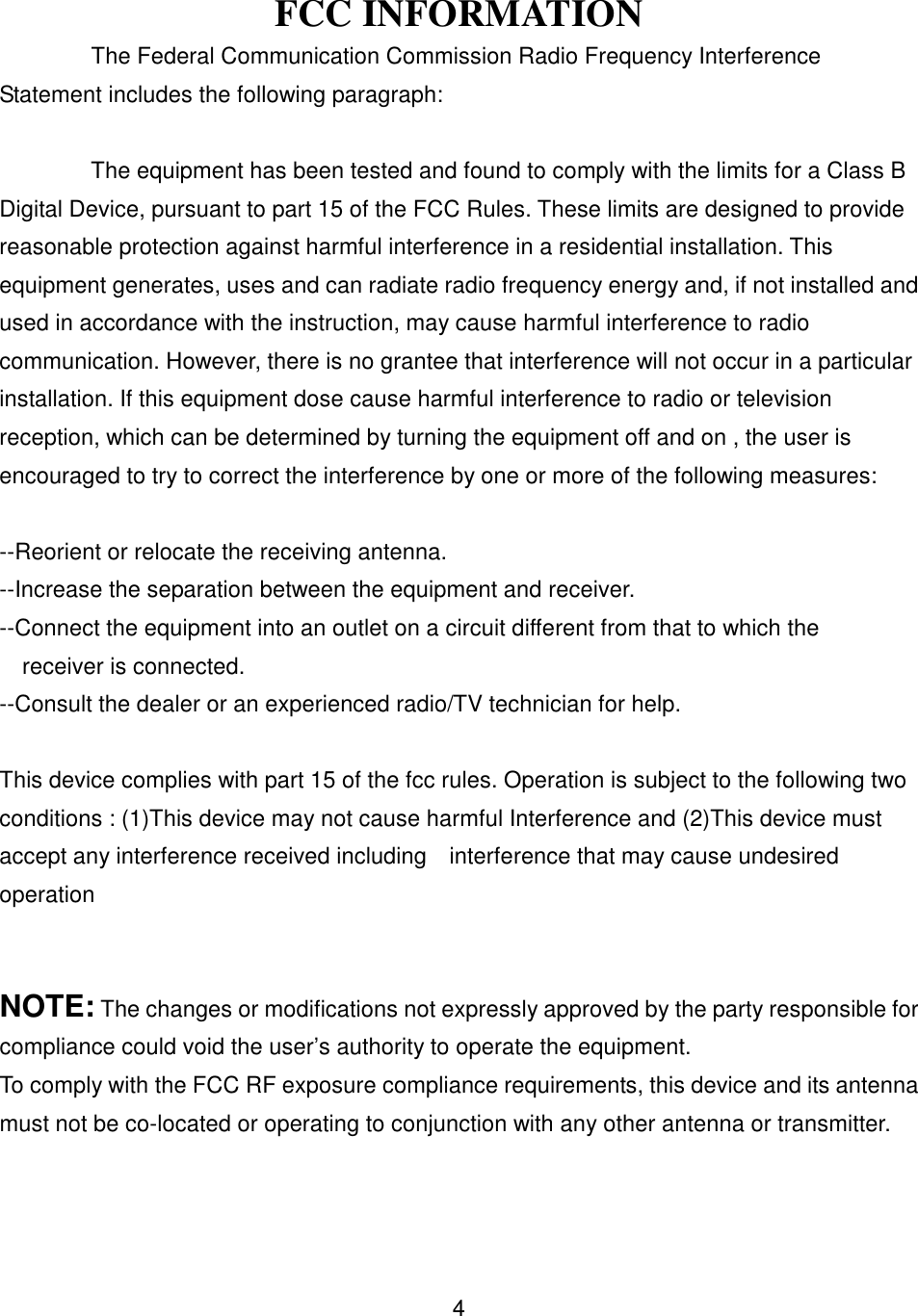 FCC INFORMATIONThe Federal Communication Commission Radio Frequency InterferenceStatement includes the following paragraph:The equipment has been tested and found to comply with the limits for a Class BDigital Device, pursuant to part 15 of the FCC Rules. These limits are designed to providereasonable protection against harmful interference in a residential installation. Thisequipment generates, uses and can radiate radio frequency energy and, if not installed andused in accordance with the instruction, may cause harmful interference to radiocommunication. However, there is no grantee that interference will not occur in a particularinstallation. If this equipment dose cause harmful interference to radio or televisionreception, which can be determined by turning the equipment off and on , the user isencouraged to try to correct the interference by one or more of the following measures:--Reorient or relocate the receiving antenna.--Increase the separation between the equipment and receiver.--Connect the equipment into an outlet on a circuit different from that to which the    receiver is connected.--Consult the dealer or an experienced radio/TV technician for help.This device complies with part 15 of the fcc rules. Operation is subject to the following twoconditions : (1)This device may not cause harmful Interference and (2)This device mustaccept any interference received including    interference that may cause undesiredoperationNOTE: The changes or modifications not expressly approved by the party responsible forcompliance could void the user’s authority to operate the equipment.To comply with the FCC RF exposure compliance requirements, this device and its antennamust not be co-located or operating to conjunction with any other antenna or transmitter.4