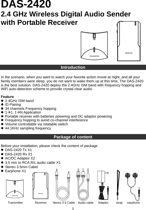DAS-2420 2.4 GHz Wireless Digital Audio Sender with Portable Receiver         Introduction  In the scenario, when you want to watch your favorite action movie at night, and all your family members were sleep, you do not want to wake them up at this time, The DAS-2420 is the best solution. DAS-2420 deploy the 2.4GHz ISM band with frequency hopping and WiFi auto-detection scheme to provide crystal clear audio.    Feature z 2.4GHz ISM band z ID Pairing z 34 channels Frequency hopping z 1Æ1, 1ÆN Application z Portable receiver with batteries powering and DC adaptor powering z Frequency hopping to avoid co-channel interference z Volume controllable via rotatable switch z 44.1KHz sampling frequency   Package of content  Before your installation, please check the content of package z DAS-2420 Tx X1 z DAS-2420 Rx X1 z AC/DC Adaptor X2 z 3.5 mm to RCA R/L audio cable X1 z Stereo 3.5mm Cabel z Earphone X1         1 Transmitter        Receiver    Stereo 3.5 Cable  Audio cable   Adaptor     strap   earphone  