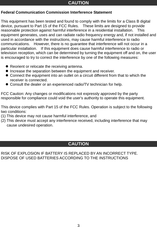 CAUTION  Federal Communication Commission Interference Statement  This equipment has been tested and found to comply with the limits for a Class B digital device, pursuant to Part 15 of the FCC Rules.    These limits are designed to provide reasonable protection against harmful interference in a residential installation.    This equipment generates, uses and can radiate radio frequency energy and, if not installed and used in accordance with the instructions, may cause harmful interference to radio communications.    However, there is no guarantee that interference will not occur in a particular installation.    If this equipment does cause harmful interference to radio or television reception, which can be determined by turning the equipment off and on, the user is encouraged to try to correct the interference by one of the following measures:  z  Reorient or relocate the receiving antenna. z  Increase the separation between the equipment and receiver. z  Connect the equipment into an outlet on a circuit different from that to which the receiver is connected. z  Consult the dealer or an experienced radio/TV technician for help.  FCC Caution: Any changes or modifications not expressly approved by the party responsible for compliance could void the user&apos;s authority to operate this equipment.  This device complies with Part 15 of the FCC Rules. Operation is subject to the following two conditions:   (1) This device may not cause harmful interference, and   (2) This device must accept any interference received, including interference that may cause undesired operation.     CAUTION  RISK OF EXPLOSION IF BATTERY IS REPLACED BY AN INCORRECT TYPE. DISPOSE OF USED BATTERIES ACCORDING TO THE INSTRUCTIONS               3 