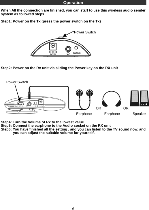 Operation  When All the connection are finished, you can start to use this wireless audio sender system as followed steps  Step1: Power on the Tx (press the power switch on the Tx)             Step2: Power on the Rx unit via sliding the Power key on the RX unit               Step4: Turn the Volume of Rx to the lowest value Step5: Connect the earphone to the Audio socket on the RX unit Step6: You have finished all the setting , and you can listen to the TV sound now, and you can adjust the suitable volume for yourself.                     6 Power Switch Power Switch Earphone Earphone Speaker