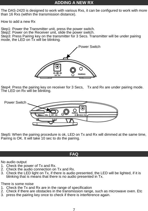 ADDING A NEW RX  The DAS-2420 is designed to work with various Rxs, it can be configured to work with more than 16 Rxs (within the transmission distance).  How to add a new Rx   Step1: Power the Transmitter unit, press the power switch.   Step2: Power on the Receiver unit, slide the power switch. Step3: Press Pairing key on the transmitter for 3 Secs. Transmitter will be under pairing mode, the LED on Tx will be blinking.             Step4: Press the pairing key on receiver for 3 Secs,    Tx and Rx are under pairing mode. The LED on Rx will be blinking.            Step5: When the pairing procedure is ok, LED on Tx and Rx will dimmed at the same time, Pairing is OK. It will take 10 sec to do the pairing.    FAQ  No audio output 1.  Check the power of Tx and Rx. 2.  Check the audio connection on Tx and Rx. 3.  Check the LED light on Tx, if there is audio presented, the LED will be lighted, if it is blinking that is means that there is no audio presented in Tx.  There is some noise 1.  Check the Tx and Rx are in the range of specification 2.  Check if there are obstacles in the transmission range, such as microwave oven. Etc 3.  press the pairing key once to check if there is interference again.    7 Power Switch Power Switch 