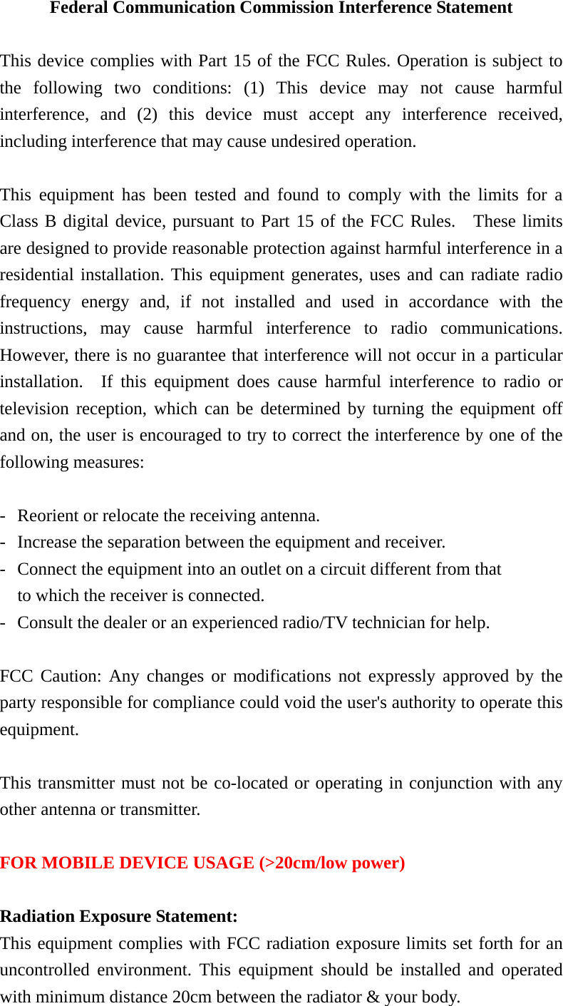 Federal Communication Commission Interference Statement  This device complies with Part 15 of the FCC Rules. Operation is subject to the following two conditions: (1) This device may not cause harmful interference, and (2) this device must accept any interference received, including interference that may cause undesired operation.  This equipment has been tested and found to comply with the limits for a Class B digital device, pursuant to Part 15 of the FCC Rules.  These limits are designed to provide reasonable protection against harmful interference in a residential installation. This equipment generates, uses and can radiate radio frequency energy and, if not installed and used in accordance with the instructions, may cause harmful interference to radio communications.  However, there is no guarantee that interference will not occur in a particular installation.  If this equipment does cause harmful interference to radio or television reception, which can be determined by turning the equipment off and on, the user is encouraged to try to correct the interference by one of the following measures:  -  Reorient or relocate the receiving antenna. -  Increase the separation between the equipment and receiver. -  Connect the equipment into an outlet on a circuit different from that to which the receiver is connected. -  Consult the dealer or an experienced radio/TV technician for help.  FCC Caution: Any changes or modifications not expressly approved by the party responsible for compliance could void the user&apos;s authority to operate this equipment.  This transmitter must not be co-located or operating in conjunction with any other antenna or transmitter.  FOR MOBILE DEVICE USAGE (&gt;20cm/low power)  Radiation Exposure Statement: This equipment complies with FCC radiation exposure limits set forth for an uncontrolled environment. This equipment should be installed and operated with minimum distance 20cm between the radiator &amp; your body. 