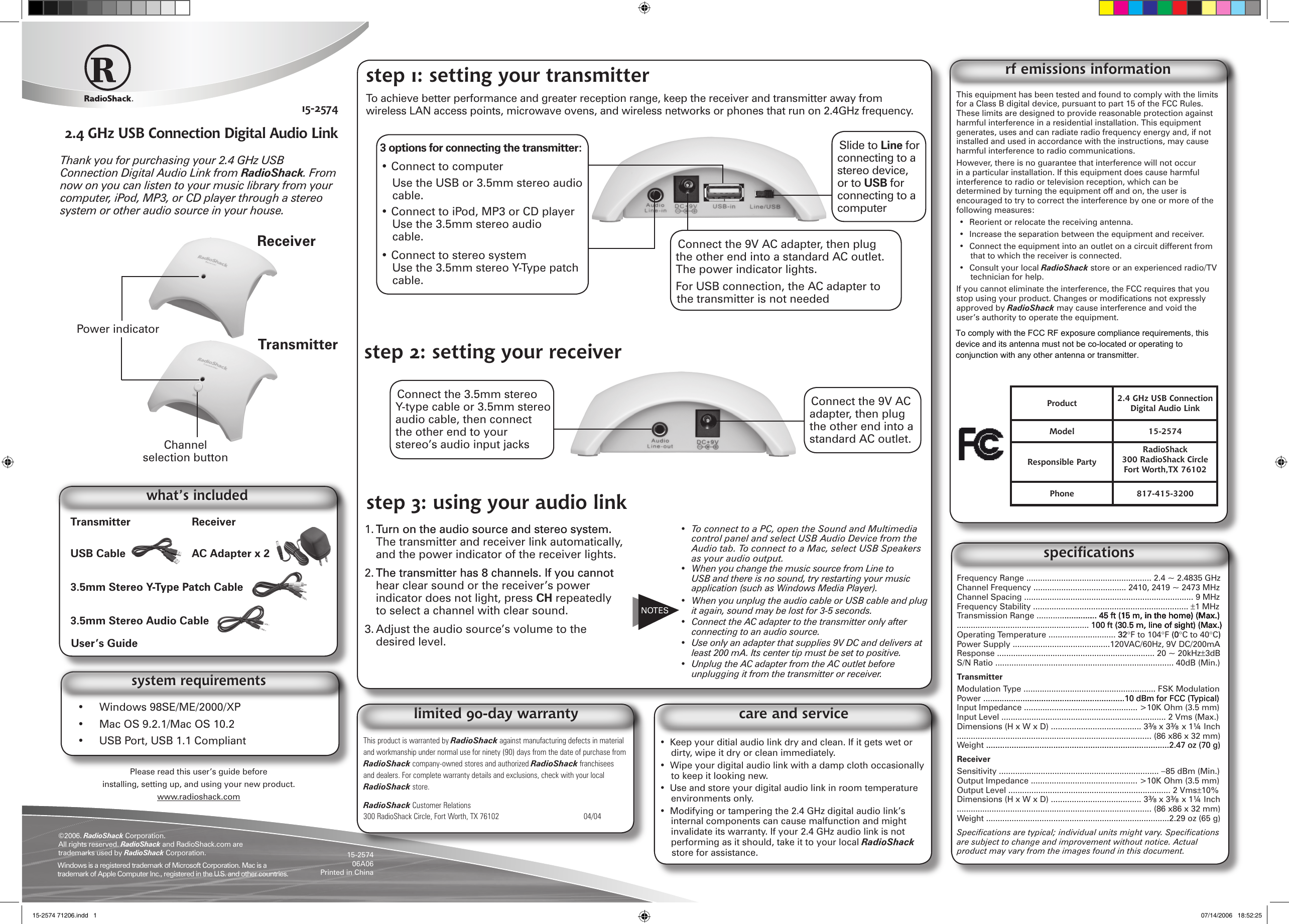 Thank you for purchasing your 2.4 GHz USB Connection Digital Audio Link from RadioShack. From now on you can listen to your music library from your computer, iPod, MP3, or CD player through a stereo system or other audio source in your house.15-25742.4 GHz USB Connection Digital Audio Link•  Keep your ditial audio link dry and clean. If it gets wet or dirty, wipe it dry or clean immediately.•  Wipe your digital audio link with a damp cloth occasionally to keep it looking new.•  Use and store your digital audio link in room temperature environments only.•  Modifying or tampering the 2.4 GHz digital audio link’s internal components can cause malfunction and might invalidate its warranty. If your 2.4 GHz audio link is not performing as it should, take it to your local RadioShack store for assistance.care and serviceThis equipment has been tested and found to comply with the limits for a Class B digital device, pursuant to part 15 of the FCC Rules. These limits are designed to provide reasonable protection against harmful interference in a residential installation. This equipment generates, uses and can radiate radio frequency energy and, if not installed and used in accordance with the instructions, may cause harmful interference to radio communications.However, there is no guarantee that interference will not occur in a particular installation. If this equipment does cause harmful interference to radio or television reception, which can be determined by turning the equipment off and on, the user is encouraged to try to correct the interference by one or more of the following measures:•  Reorient or relocate the receiving antenna.•  Increase the separation between the equipment and receiver.•  Connect the equipment into an outlet on a circuit different from that to which the receiver is connected.•  Consult your local RadioShack store or an experienced radio/TV technician for help.If you cannot eliminate the interference, the FCC requires that you stop using your product. Changes or modications not expressly approved by RadioShack may cause interference and void the user’s authority to operate the equipment.This device complies with Part 15 of the FCC Rules. Operation is subject to the following two conditions: (1) this device may not cause harmful interference, and (2) this device must accept any interference received, including interference that may cause undesired operation.rf emissions informationProduct 2.4 GHz USB Connection Digital Audio LinkModel 15-2574Responsible PartyRadioShack300 RadioShack Circle Fort Worth,TX 76102Phone 817-415-3200Frequency Range ...................................................... 2.4 ~ 2.4835 GHzChannel Frequency ........................................ 2410, 2419 ~ 2473 MHzChannel Spacing ......................................................................... 9 MHzFrequency Stability ................................................................... ±1 MHzTransmission Range .......................... 45 ft (15 m, in the home) (Max.)............... 45 ft (15 m, in the home) (Max.)......... 45 ft (15 m, in the home) (Max.).... 45 ft (15 m, in the home) (Max.)... 45 ft (15 m, in the home) (Max.)45 ft (15 m, in the home) (Max.) (15 m, in the home) (Max.)15 m, in the home) (Max.), in the home) (Max.)......................................................... 100 ft (30.5 m, line of sight) (Max.) 100 ft (30.5 m, line of sight) (Max.)100 ft (30.5 m, line of sight) (Max.)(30.5 m, line of sight) (Max.)30.5 m, line of sight) (Max.), line of sight) (Max.)Operating Temperature ............................. 3232°F to 104°F (0 (00°C to 40°C))Power Supply ..........................................120VAC/60Hz, 9V DC/200mAResponse .................................................................... 20 ~ 20kHz±3dBS/N Ratio ............................................................................. 40dB (Min.)TransmitterModulation Type ......................................................... FSK ModulationPower .............................................................10 dBm for FCC (Typical).........................................................10 dBm for FCC (Typical)..........................................10 dBm for FCC (Typical)Input Impedance ................................................. &gt;10K Ohm (3.5 mm)Input Level ....................................................................... 2 Vms (Max.)Dimensions (H x W x D) ....................................... 3⅜ x 3⅜ x 1¼ Inch.................................................................................... (86 x86 x 32 mm)Weight ...............................................................................2.47 oz (70 g)...............................................................................2.47 oz (70 g)ReceiverSensitivity ..................................................................... −85 dBm (Min.)Output Impedance .............................................. &gt;10K Ohm (3.5 mm)Output Level ...................................................................... 2 Vms±10%Dimensions (H x W x D) ....................................... 3⅜ x 3⅜ x 1¼ Inch.................................................................................... (86 x86 x 32 mm)Weight ...............................................................................2.29 oz (65 g)Specications are typical; individual units might vary. Specications are subject to change and improvement without notice. Actual product may vary from the images found in this document.specicationsThis product is warranted by RadioShack against manufacturing defects in material and workmanship under normal use for ninety (90) days from the date of purchase from RadioShack company-owned stores and authorized RadioShack franchisees and dealers. For complete warranty details and exclusions, check with your local RadioShack store.RadioShack Customer Relations300 RadioShack Circle, Fort Worth, TX 76102      04/04limited 90-day warranty©2006. RadioShack Corporation. All rights reserved. RadioShack and RadioShack.com are trademarks used by RadioShack Corporation. 15-257406A06 Printed in China Please read this user’s guide before installing, setting up, and using your new product.www.radioshack.com 1. Turn on the audio source and stereo system.Turn on the audio source and stereo system. The transmitter and receiver link automatically, and the power indicator of the receiver lights. 2. The transmitter has 8 channels. If you cannotThe transmitter has 8 channels. If you cannot hear clear sound or the receiver’s power indicator does not light, press CH repeatedly to select a channel with clear sound. 3. Adjust the audio source’s volume to the desired level. NOTESTransmitter  ReceiverUSB Cable  AC Adapter x 23.5mm Stereo Y-Type Patch Cable3.5mm Stereo Audio CableUser’s Guidewhat’s includedTransmitterPower indicatorReceiverChannel selection button•  To connect to a PC, open the Sound and Multimedia control panel and select USB Audio Device from the Audio tab. To connect to a Mac, select USB Speakers as your audio output.•  When you change the music source from Line to USB and there is no sound, try restarting your music application (such as Windows Media Player).•  When you unplug the audio cable or USB cable and plug it again, sound may be lost for 3-5 seconds. •  Connect the AC adapter to the transmitter only after connecting to an audio source.•  Use only an adapter that supplies 9V DC and delivers at least 200 mA. Its center tip must be set to positive.•  Unplug the AC adapter from the AC outlet before unplugging it from the transmitter or receiver. Connect the 3.5mm stereo Y-type cable or 3.5mm stereo audio cable, then connect the other end to your stereo’s audio input jacksstep 3: using your audio link•  Windows 98SE/ME/2000/XP•  Mac OS 9.2.1/Mac OS 10.2•  USB Port, USB 1.1 Compliantsystem requirementsWindows is a registered trademark of Microsoft Corporation. Mac is a trademark of Apple Computer Inc., registered in the U.S. and other countries.Slide to Line for connecting to a stereo device, or to USB for connecting to a computerstep 2: setting your receiverstep 1: setting your transmitterTo achieve better performance and greater reception range, keep the receiver and transmitter away from wireless LAN access points, microwave ovens, and wireless networks or phones that run on 2.4GHz frequency.3 options for connecting the transmitter:• Connect to computerUse the USB or 3.5mm stereo audio cable.• Connect to iPod, MP3 or CD playerUse the 3.5mm stereo audio cable.• Connect to stereo systemUse the 3.5mm stereo Y-Type patch cable.Connect the 9V AC adapter, then plug the other end into a standard AC outlet. The power indicator lights.For USB connection, the AC adapter to the transmitter is not neededConnect the 9V AC adapter, then plug the other end into a standard AC outlet. 15-2574 71206.indd   1 07/14/2006   18:52:25To comply with the FCC RF exposure compliance requirements, this device and its antenna must not be co-located or operating to conjunction with any other antenna or transmitter.