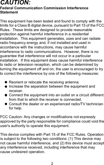 CAUTION: Federal Communication Commission Interference Statement This equipment has been tested and found to comply with the limits for a Class B digital device, pursuant to Part 15 of the FCC Rules.  These limits are designed to provide reasonable protection against harmful interference in a residential installation.  This equipment generates, uses and can radiate radio frequency energy and, if not installed and used in accordance with the instructions, may cause harmful interference to radio communications.  However, there is no guarantee that interference will not occur in a particular installation.  If this equipment does cause harmful interference to radio or television reception, which can be determined by turning the equipment off and on, the user is encouraged to try to correct the interference by one of the following measures:  Reorient or relocate the receiving antenna.  Increase the separation between the equipment and receiver.  Connect the equipment into an outlet on a circuit different from that to which the receiver is connected.  Consult the dealer or an experienced radio/TV technician for help. FCC Caution: Any changes or modifications not expressly approved by the party responsible for compliance could void the user&apos;s authority to operate this equipment. This device complies with Part 15 of the FCC Rules. Operation is subject to the following two conditions: (1) This device may not cause harmful interference, and (2) this device must accept any interference received, including interference that may cause undesired operation. 2