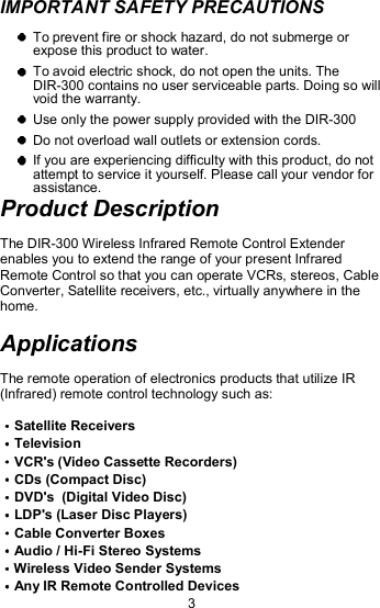 IMPORTANT SAFETY PRECAUTIONS   To prevent fire or shock hazard, do not submerge or expose this product to water.  To avoid electric shock, do not open the units. The DIR-300 contains no user serviceable parts. Doing so will void the warranty.  Use only the power supply provided with the DIR-300  Do not overload wall outlets or extension cords.  If you are experiencing difficulty with this product, do not attempt to service it yourself. Please call your vendor for assistance. Product Description The DIR-300 Wireless Infrared Remote Control Extender enables you to extend the range of your present Infrared Remote Control so that you can operate VCRs, stereos, Cable Converter, Satellite receivers, etc., virtually anywhere in the home. Applications The remote operation of electronics products that utilize IR (Infrared) remote control technology such as: Satellite Receivers Television VCR&apos;s (Video Cassette Recorders)    CDs (Compact Disc) DVD&apos;s  (Digital Video Disc) LDP&apos;s (Laser Disc Players) Cable Converter Boxes                       Audio / Hi-Fi Stereo Systems             Wireless Video Sender Systems Any IR Remote Controlled Devices 3