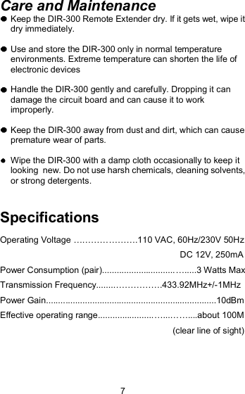 Care and Maintenance  Keep the DIR-300 Remote Extender dry. If it gets wet, wipe it dry immediately.   Use and store the DIR-300 only in normal temperature environments. Extreme temperature can shorten the life of electronic devices  Handle the DIR-300 gently and carefully. Dropping it can damage the circuit board and can cause it to work improperly.  Keep the DIR-300 away from dust and dirt, which can cause  premature wear of parts.  Wipe the DIR-300 with a damp cloth occasionally to keep it looking  new. Do not use harsh chemicals, cleaning solvents, or strong detergents.Specifications Operating Voltage !!!!!!!.110 VAC, 60Hz/230V 50Hz                                                                           DC 12V, 250mA Power Consumption (pair)..............................!.....3 Watts Max Transmission Frequency........!!!!!.433.92MHz+/-1MHz Power Gain......................................................................10dBm Effective operating range.......................!...!!....about 100M                                                                         (clear line of sight) 7