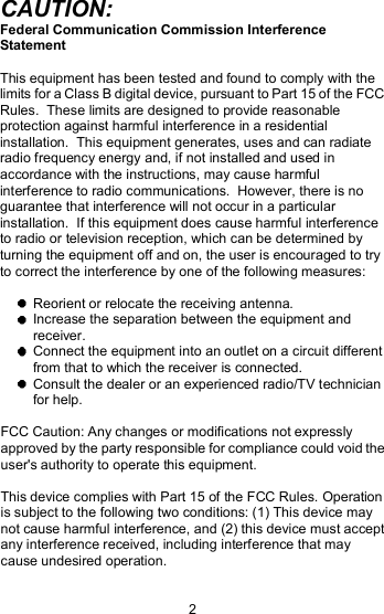 CAUTION: Federal Communication Commission Interference Statement This equipment has been tested and found to comply with the limits for a Class B digital device, pursuant to Part 15 of the FCC Rules.  These limits are designed to provide reasonable protection against harmful interference in a residential installation.  This equipment generates, uses and can radiate radio frequency energy and, if not installed and used in accordance with the instructions, may cause harmful interference to radio communications.  However, there is no guarantee that interference will not occur in a particular installation.  If this equipment does cause harmful interference to radio or television reception, which can be determined by turning the equipment off and on, the user is encouraged to try to correct the interference by one of the following measures:  Reorient or relocate the receiving antenna.  Increase the separation between the equipment and receiver.  Connect the equipment into an outlet on a circuit different from that to which the receiver is connected.  Consult the dealer or an experienced radio/TV technician for help. FCC Caution: Any changes or modifications not expressly approved by the party responsible for compliance could void the user&apos;s authority to operate this equipment. This device complies with Part 15 of the FCC Rules. Operation is subject to the following two conditions: (1) This device may not cause harmful interference, and (2) this device must accept any interference received, including interference that may cause undesired operation. 2