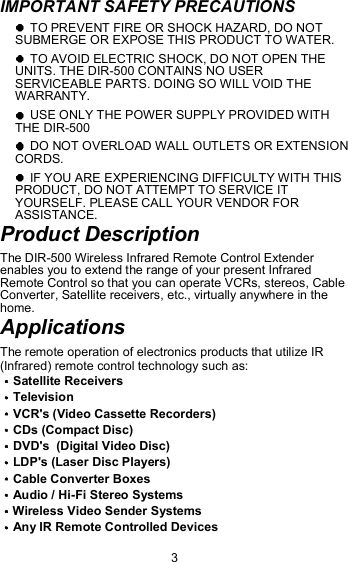 IMPORTANT SAFETY PRECAUTIONS   TO PREVENT FIRE OR SHOCK HAZARD, DO NOT SUBMERGE OR EXPOSE THIS PRODUCT TO WATER.  TO AVOID ELECTRIC SHOCK, DO NOT OPEN THE UNITS. THE DIR-500 CONTAINS NO USER SERVICEABLE PARTS. DOING SO WILL VOID THE WARRANTY.  USE ONLY THE POWER SUPPLY PROVIDED WITH THE DIR-500  DO NOT OVERLOAD WALL OUTLETS OR EXTENSION CORDS.  IF YOU ARE EXPERIENCING DIFFICULTY WITH THIS PRODUCT, DO NOT ATTEMPT TO SERVICE IT YOURSELF. PLEASE CALL YOUR VENDOR FOR ASSISTANCE. Product Description The DIR-500 Wireless Infrared Remote Control Extender enables you to extend the range of your present Infrared Remote Control so that you can operate VCRs, stereos, Cable Converter, Satellite receivers, etc., virtually anywhere in the home. Applications The remote operation of electronics products that utilize IR (Infrared) remote control technology such as: Satellite Receivers Television VCR&apos;s (Video Cassette Recorders)    CDs (Compact Disc) DVD&apos;s  (Digital Video Disc) LDP&apos;s (Laser Disc Players) Cable Converter Boxes                       Audio / Hi-Fi Stereo Systems             Wireless Video Sender Systems Any IR Remote Controlled Devices 3