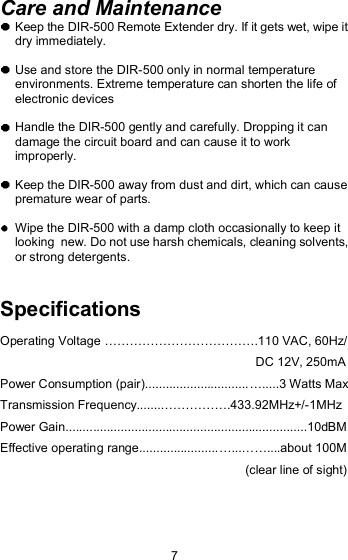 Care and Maintenance  Keep the DIR-500 Remote Extender dry. If it gets wet, wipe it dry immediately.   Use and store the DIR-500 only in normal temperature environments. Extreme temperature can shorten the life of electronic devices  Handle the DIR-500 gently and carefully. Dropping it can damage the circuit board and can cause it to work improperly.  Keep the DIR-500 away from dust and dirt, which can cause  premature wear of parts.  Wipe the DIR-500 with a damp cloth occasionally to keep it looking  new. Do not use harsh chemicals, cleaning solvents, or strong detergents.Specifications Operating Voltage !!!!!!!!!!!!.110 VAC, 60Hz/                                                                           DC 12V, 250mA Power Consumption (pair)..............................!.....3 Watts Max Transmission Frequency........!!!!!.433.92MHz+/-1MHz Power Gain......................................................................10dBM Effective operating range.......................!...!!....about 100M                                                                         (clear line of sight) 7