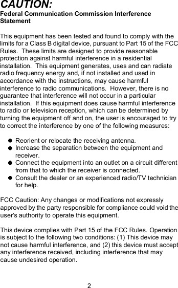 CAUTION: Federal Communication Commission Interference Statement This equipment has been tested and found to comply with the limits for a Class B digital device, pursuant to Part 15 of the FCC Rules.  These limits are designed to provide reasonable protection against harmful interference in a residential installation.  This equipment generates, uses and can radiate radio frequency energy and, if not installed and used in accordance with the instructions, may cause harmful interference to radio communications.  However, there is no guarantee that interference will not occur in a particular installation.  If this equipment does cause harmful interference to radio or television reception, which can be determined by turning the equipment off and on, the user is encouraged to try to correct the interference by one of the following measures:  Reorient or relocate the receiving antenna.  Increase the separation between the equipment and receiver.  Connect the equipment into an outlet on a circuit different from that to which the receiver is connected.  Consult the dealer or an experienced radio/TV technician for help. FCC Caution: Any changes or modifications not expressly approved by the party responsible for compliance could void the user&apos;s authority to operate this equipment. This device complies with Part 15 of the FCC Rules. Operation is subject to the following two conditions: (1) This device may not cause harmful interference, and (2) this device must accept any interference received, including interference that may cause undesired operation. 2