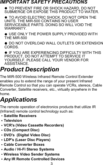 IMPORTANT SAFETY PRECAUTIONS   TO PREVENT FIRE OR SHOCK HAZARD, DO NOT SUBMERGE OR EXPOSE THIS PRODUCT TO WATER.  TO AVOID ELECTRIC SHOCK, DO NOT OPEN THE UNITS. THE MIR-500 CONTAINS NO USER SERVICEABLE PARTS. DOING SO WILL VOID THE WARRANTY.  USE ONLY THE POWER SUPPLY PROVIDED WITH THE MIR-500  DO NOT OVERLOAD WALL OUTLETS OR EXTENSION CORDS.  IF YOU ARE EXPERIENCING DIFFICULTY WITH THIS PRODUCT, DO NOT ATTEMPT TO SERVICE IT YOURSELF. PLEASE CALL YOUR VENDOR FOR ASSISTANCE. Product Description The MIR-500 Wireless Infrared Remote Control Extender enables you to extend the range of your present Infrared Remote Control so that you can operate VCRs, stereos, Cable Converter, Satellite receivers, etc., virtually anywhere in the home. Applications The remote operation of electronics products that utilize IR (Infrared) remote control technology such as: Satellite Receivers Television VCR&apos;s (Video Cassette Recorders)    CDs (Compact Disc) DVD&apos;s  (Digital Video Disc) LDP&apos;s (Laser Disc Players) Cable Converter Boxes                       Audio / Hi-Fi Stereo Systems             Wireless Video Sender Systems Any IR Remote Controlled Devices 3