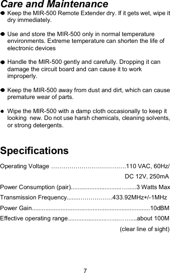 Care and Maintenance  Keep the MIR-500 Remote Extender dry. If it gets wet, wipe it dry immediately.   Use and store the MIR-500 only in normal temperature environments. Extreme temperature can shorten the life of electronic devices  Handle the MIR-500 gently and carefully. Dropping it can damage the circuit board and can cause it to work improperly.  Keep the MIR-500 away from dust and dirt, which can cause  premature wear of parts.  Wipe the MIR-500 with a damp cloth occasionally to keep it looking  new. Do not use harsh chemicals, cleaning solvents, or strong detergents.Specifications Operating Voltage !!!!!!!!!!!!.110 VAC, 60Hz/                                                                           DC 12V, 250mA Power Consumption (pair)..............................!.....3 Watts Max Transmission Frequency........!!!!!.433.92MHz+/-1MHz Power Gain......................................................................10dBM Effective operating range.......................!...!!....about 100M                                                                         (clear line of sight) 7