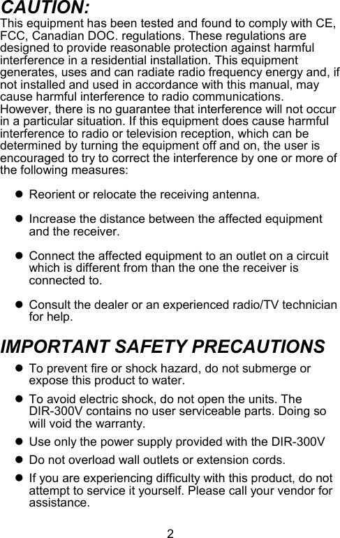  2CAUTION: This equipment has been tested and found to comply with CE, FCC, Canadian DOC. regulations. These regulations are designed to provide reasonable protection against harmful interference in a residential installation. This equipment generates, uses and can radiate radio frequency energy and, if not installed and used in accordance with this manual, may cause harmful interference to radio communications.  However, there is no guarantee that interference will not occur in a particular situation. If this equipment does cause harmful interference to radio or television reception, which can be determined by turning the equipment off and on, the user is encouraged to try to correct the interference by one or more of the following measures:  z  Reorient or relocate the receiving antenna.  z  Increase the distance between the affected equipment and the receiver.  z  Connect the affected equipment to an outlet on a circuit which is different from than the one the receiver is connected to.  z  Consult the dealer or an experienced radio/TV technician for help.  IMPORTANT SAFETY PRECAUTIONS  z  To prevent fire or shock hazard, do not submerge or expose this product to water. z  To avoid electric shock, do not open the units. The DIR-300V contains no user serviceable parts. Doing so will void the warranty. z  Use only the power supply provided with the DIR-300V z  Do not overload wall outlets or extension cords. z  If you are experiencing difficulty with this product, do not attempt to service it yourself. Please call your vendor for assistance. 