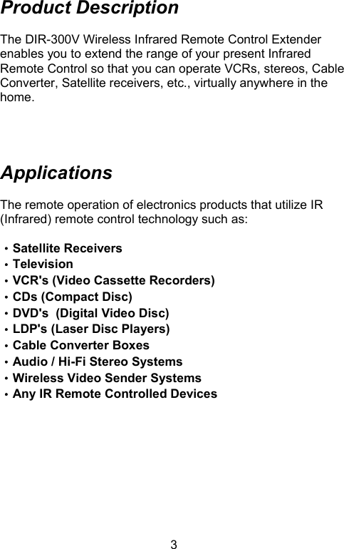  3Product Description  The DIR-300V Wireless Infrared Remote Control Extender enables you to extend the range of your present Infrared Remote Control so that you can operate VCRs, stereos, Cable Converter, Satellite receivers, etc., virtually anywhere in the home.     Applications  The remote operation of electronics products that utilize IR (Infrared) remote control technology such as:  ‧Satellite Receivers ‧Television ‧VCR&apos;s (Video Cassette Recorders)    ‧CDs (Compact Disc) ‧DVD&apos;s  (Digital Video Disc) ‧LDP&apos;s (Laser Disc Players) ‧Cable Converter Boxes                       ‧Audio / Hi-Fi Stereo Systems             ‧Wireless Video Sender Systems ‧Any IR Remote Controlled Devices          