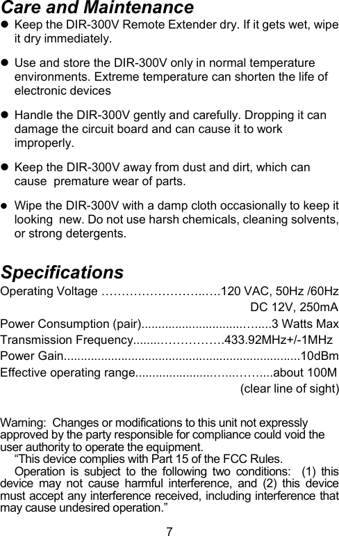  7Care and Maintenance z  Keep the DIR-300V Remote Extender dry. If it gets wet, wipe it dry immediately.   z  Use and store the DIR-300V only in normal temperature environments. Extreme temperature can shorten the life of electronic devices  z  Handle the DIR-300V gently and carefully. Dropping it can damage the circuit board and can cause it to work improperly.  z  Keep the DIR-300V away from dust and dirt, which can cause  premature wear of parts.   z Wipe the DIR-300V with a damp cloth occasionally to keep it looking  new. Do not use harsh chemicals, cleaning solvents, or strong detergents.  Specifications Operating Voltage ……………………..….120 VAC, 50Hz /60Hz                                                                           DC 12V, 250mA Power Consumption (pair)..............................….....3 Watts Max Transmission Frequency........…………….433.92MHz+/-1MHz Power Gain......................................................................10dBm Effective operating range.......................…...……....about 100M                                                                         (clear line of sight)  Warning:  Changes or modifications to this unit not expressly approved by the party responsible for compliance could void the user authority to operate the equipment. “This device complies with Part 15 of the FCC Rules.    Operation is subject to the following two conditions:  (1) this device may not cause harmful interference, and (2) this device must accept any interference received, including interference that may cause undesired operation.” 