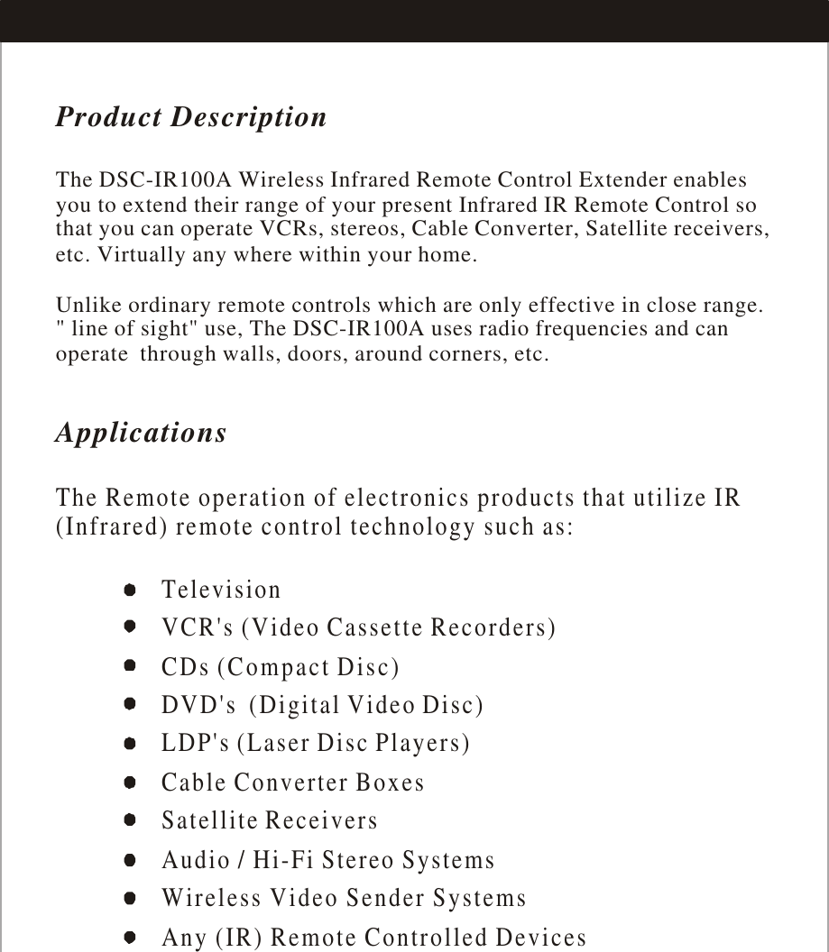 Product DescriptionApplicationsThe Remote operation of electronics products that utilize IR (Infrared) remote control technology such as: The DSC-IR100A Wireless Infrared Remote Control Extender enables you to extend their range of your present Infrared IR Remote Control so that you can operate VCRs, stereos, Cable Converter, Satellite receivers, etc. Virtually any where within your home.Unlike ordinary remote controls which are only effective in close range.&quot; line of sight&quot; use, The DSC-IR100A uses radio frequencies and can operate  through walls, doors, around corners, etc.TelevisionVCR&apos;s (Video Cassette Recorders)   CDs (Compact Disc)DVD&apos;s  (Digital Video Disc)LDP&apos;s (Laser Disc Players)Cable Converter Boxes                      Satellite ReceiversAudio / Hi-Fi Stereo Systems            Wireless Video Sender SystemsAny (IR) Remote Controlled Devices 