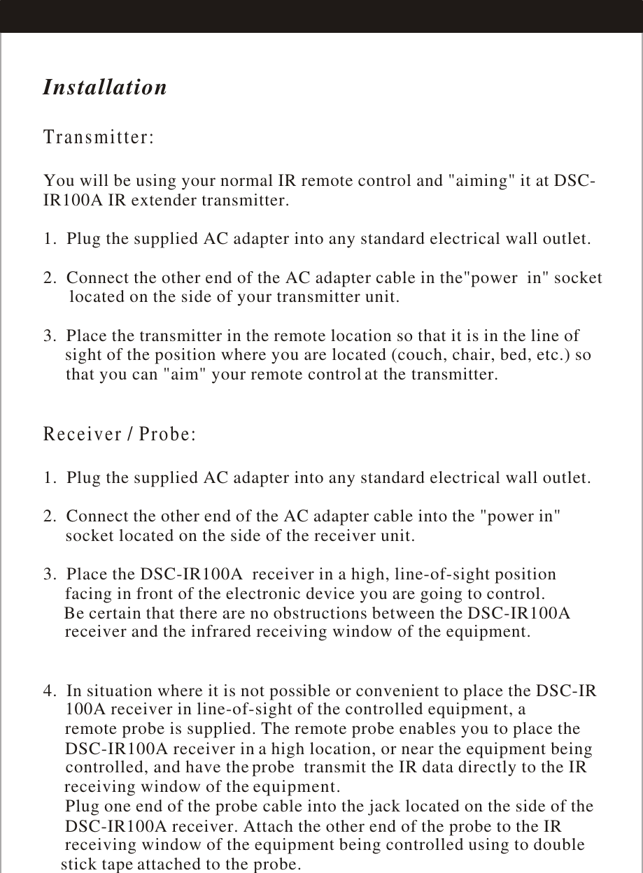 InstallationTransmitter:Receiver / Probe:  You will be using your normal IR remote control and &quot;aiming&quot; it at DSC-IR100A IR extender transmitter.1.  Plug the supplied AC adapter into any standard electrical wall outlet.2.  Connect the other end of the AC adapter cable in the&quot;power  in&quot; socket      located on the side of your transmitter unit.3.  Place the transmitter in the remote location so that it is in the line of     sight of the position where you are located (couch, chair, bed, etc.) so      that you can &quot;aim&quot; your remote control at the transmitter.1.  Plug the supplied AC adapter into any standard electrical wall outlet.2.  Connect the other end of the AC adapter cable into the &quot;power in&quot;      socket located on the side of the receiver unit.3.  Place the DSC-IR100A  receiver in a high, line-of-sight position      facing in front of the electronic device you are going to control.      Be certain that there are no obstructions between the DSC-IR100A      receiver and the infrared      4.  In situation where it is not possible or convenient to place the DSC-IR     100Aa high location, or near the equipment being      controlled, and have the      receiving window of the      Plug one end of the probe cable into the jack located on the side of the     DSC-IR100A receiver. Attach the other end of the probe to the IR      receiving attached to the probe.receiving window of the equipment.  receiver in line-of-sight of the controlled equipment, a      remote probe is supplied. The remote probe enables you to place the      DSC-IR100A receiver in probe  transmit the IR data directly to the IRequipment.window of the equipment being controlled using to double     stick tape 