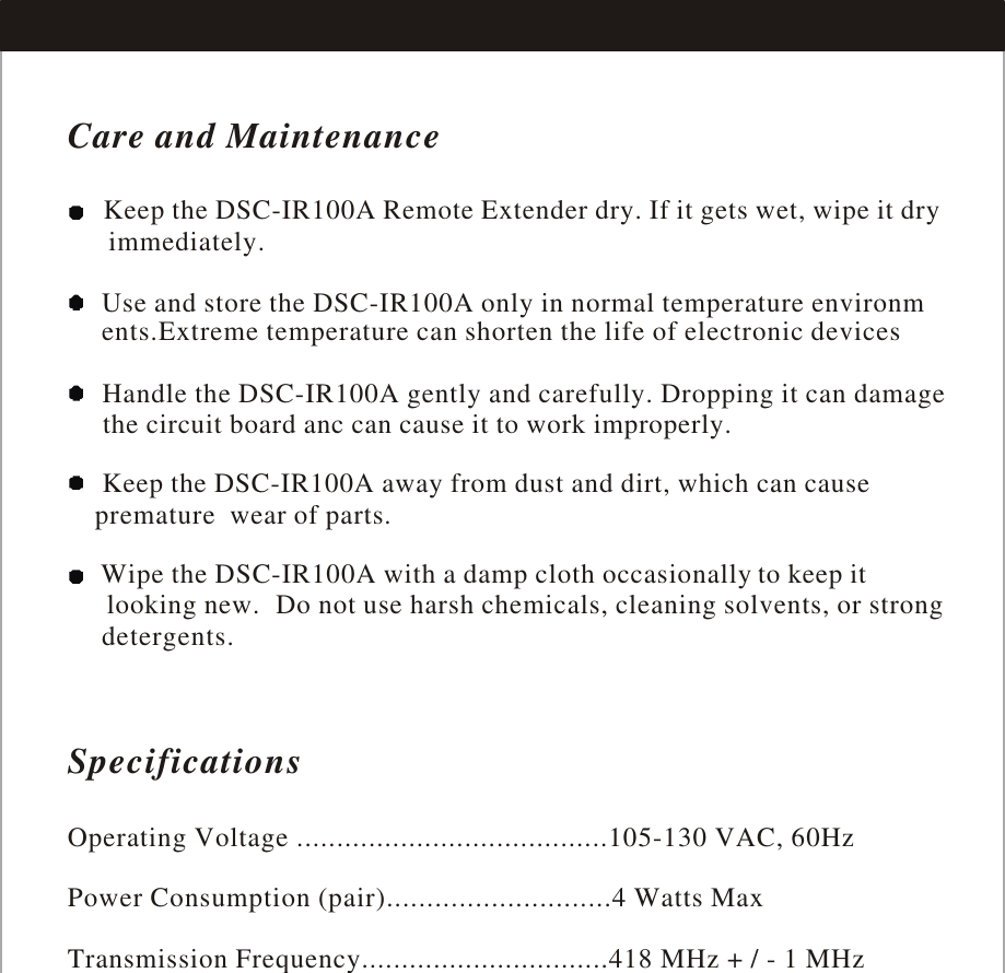 Care and Maintenance    Keep the DSC-IR100A Remote Extender dry. If it gets wet, wipe it dry      immediately.      Use and store the DSC-IR100A only in normal temperature environm     ents.Extreme temperature can shorten the life of electronic devices     Handle the DSC-IR100A gently and carefully. Dropping it can damage     the circuit board anc can cause it to work improperly.     Keep the DSC-IR100A away from dust and dirt, which can cause      wear of parts.      Wipe the DSC-IR100A with a damp cloth occasionally to keep it      Do not use harsh chemicals, cleaning solvents, or strong      detergents.premature  looking new. SpecificationsOperating Voltage .......................................105-130 VAC, 60HzPower Consumption (pair)............................4 Watts MaxTransmission Frequency...............................418 MHz + / - 1 MHz