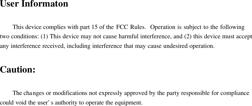 User InformatonThis device complies with part 15 of the FCC Rules.  Operation is subject to the followingtwo conditions: (1) This device may not cause harmful interference, and (2) this device must acceptany interference received, including interference that may cause undesired operation.Caution:The changes or modifications not expressly approved by the party responsible for compliancecould void the user’s authority to operate the equipment.