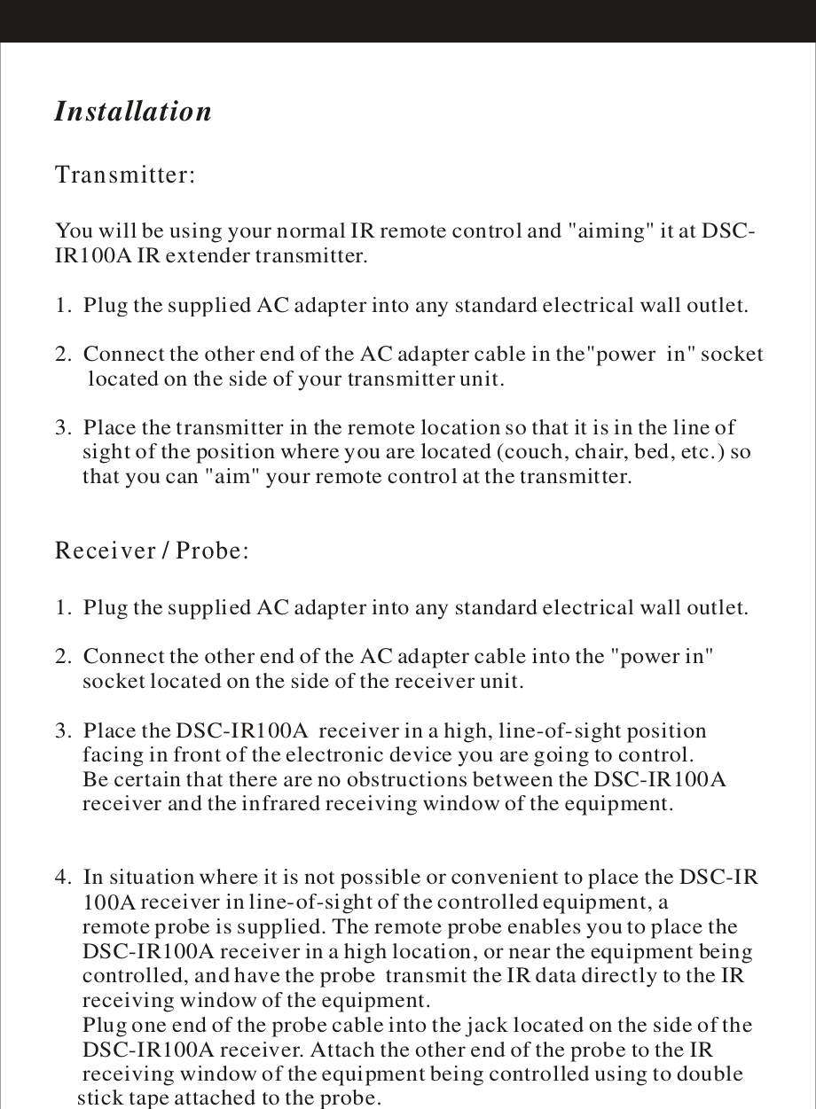 InstallationTransmitter:Receiver / Probe:  You will be using your normal IR remote control and &quot;aiming&quot; it at DSC-IR100A IR extender transmitter.1.  Plug the supplied AC adapter into any standard electrical wall outlet.2.  Connect the other end of the AC adapter cable in the&quot;power  in&quot; socket      located on the side of your transmitter unit.3.  Place the transmitter in the remote location so that it is in the line of     sight of the position where you are located (couch, chair, bed, etc.) so      that you can &quot;aim&quot; your remote control at the transmitter.1.  Plug the supplied AC adapter into any standard electrical wall outlet.2.  Connect the other end of the AC adapter cable into the &quot;power in&quot;      socket located on the side of the receiver unit.3.  Place the DSC-IR100A  receiver in a high, line-of-sight position      facing in front of the electronic device you are going to control.      Be certain that there are no obstructions between the DSC-IR100A      receiver and the infrared      4.  In situation where it is not possible or convenient to place the DSC-IR     100Aa high location, or near the equipment being      controlled, and have the      receiving window of the      Plug one end of the probe cable into the jack located on the side of the     DSC-IR100A receiver. Attach the other end of the probe to the IR      receiving attached to the probe.receiving window of the equipment.  receiver in line-of-sight of the controlled equipment, a      remote probe is supplied. The remote probe enables you to place the      DSC-IR100A receiver in probe  transmit the IR data directly to the IRequipment.window of the equipment being controlled using to double     stick tape 