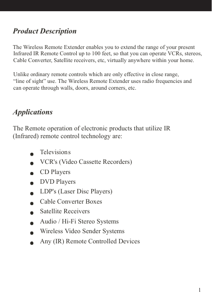 Product DescriptionApplicationsThe Remote operation of electronic products that utilize IR (Infrared) remote control technology are: The Wireless Remote Extender enables you to extend the range of your presentInfrared IR Remote Control up to 100 feet, so that you can operate VCRs, stereos, Cable Converter, Satellite receivers, etc, virtually anywhere within your home.Unlike ordinary remote controls which are only effective in close range, “line of sight” use. The Wireless Remote Extender uses radio frequencies and can operate through walls, doors, around corners, etc.      TelevisionsVCR&apos;s (Video Cassette Recorders)   CD PlayersDVD PlayersLDP&apos;s (Laser Disc Players)Cable Converter Boxes                      Satellite ReceiversAudio / Hi-Fi Stereo Systems            Wireless Video Sender SystemsAny (IR) Remote Controlled Devices 1