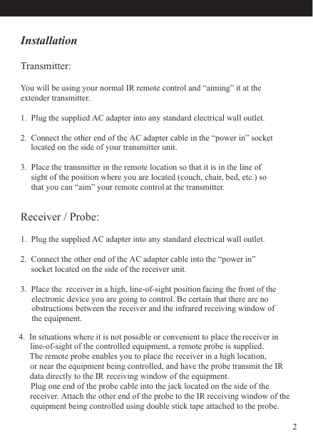 InstallationTransmitter:Receiver / Probe:  You will be using your normal IR remote control and “aiming” it at theextender transmitter.1.  Plug the supplied AC adapter into any standard electrical wall outlet.2.  Connect the other end of the AC adapter cable in the “power in” socket      located on the side of your transmitter unit.3.  Place the transmitter in the remote location so that it is in the line of     sight of the position where you are located (couch, chair, bed, etc.) so      that you can “aim” your remote control at the transmitter.1.  Plug the supplied AC adapter into any standard electrical wall outlet.2.  Connect the other end of the AC adapter cable into the “power in”      socket located on the side of the receiver unit.3.  Place the  receiver in a high, line-of-sight position facing the front of the      electronic device you are going to control. Be certain that there are no     obstructions  between the receiver and the infrared receiving window of     the equipment.       line-of-sight of the controlled equipment, a remote probe is supplied.      Plug one end of the probe cable into the jack located on the side of the     receiver. Attach the other end of the probe to the IR receiving window of the       equipment being controlled using double stick tape attached to the probe.             The remote probe enables you to place the receiver in a high location,        or near the equipment being controlled, and have the probe transmit the IR    data directly to the IR receiving window of the equipment.    4.  In situations where it is not possible or convenient to place the receiver in2