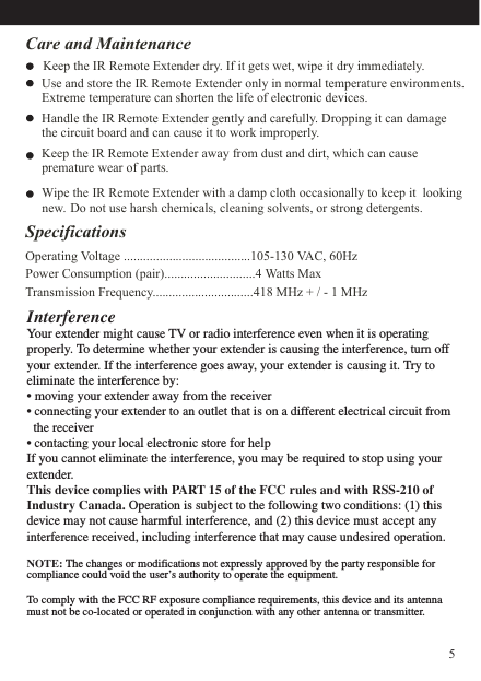 Care and Maintenance    Keep the IR Remote Extender dry. If it gets wet, wipe it dry immediately.      Use and store the IR Remote Extender only in normal temperature environments.          Extreme temperature can shorten the life of electronic devices.     Handle the IR Remote Extender gently and carefully. Dropping it can damage     the circuit board and can cause it to work improperly.     Keep the IR Remote Extender away from dust and dirt, which can cause      Wipe the IR Remote Extender with a damp cloth occasionally to keep it  lookingnew. Do not use harsh chemicals, cleaning solvents, or strong detergents.       premature wear of parts.  SpecificationsOperating Voltage .......................................105-130 VAC, 60HzPower Consumption (pair)............................4 Watts MaxTransmission Frequency...............................418 MHz + / - 1 MHzInterferenceYour extender might cause TV or radio interference even when it is operating properly. To determine whether your extender is causing the interference, turn off your extender. If the interference goes away, your extender is causing it. Try to eliminate the interference by:• moving your extender away from the receiver • connecting your extender to an outlet that is on a different electrical circuit from    the receiver• contacting your local electronic store for helpIf you cannot eliminate the interference, you may be required to stop using your extender.This device complies with PART 15 of the FCC rules and with RSS-210 of Industry Canada. Operation is subject to the following two conditions: (1) this device may not cause harmful interference, and (2) this device must accept any interference received, including interference that may cause undesired operation.NOTE: The changes or modifications not expressly approved by the party responsible for compliance could void the user’s authority to operate the equipment.To comply with the FCC RF exposure compliance requirements, this device and its antenna must not be co-located or operated in conjunction with any other antenna or transmitter.5