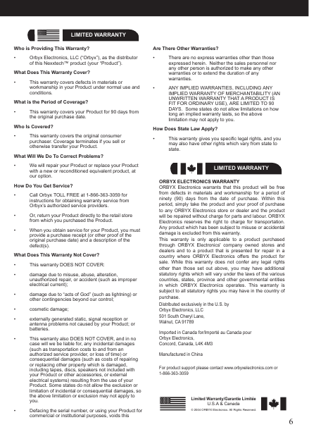 6LIMITED WARRANTYWho is Providing This Warranty?•  Orbyx Electronics, LLC (“Orbyx”), as the distributor of this Nexxtech™ product (your “Product”).What Does This Warranty Cover?•  This warranty covers defects in materials or workmanship in your Product under normal use and conditions.What is the Period of Coverage?•  This warranty covers your Product for 90 days from the original purchase date.Who Is Covered?•  This warranty covers the original consumer purchaser. Coverage terminates if you sell or otherwise transfer your Product.What Will We Do To Correct Problems?•  We will repair your Product or replace your Product with a new or reconditioned equivalent product, at our option.How Do You Get Service?•  Call Orbyx TOLL FREE at 1-866-363-3059 for instructions for obtaining warranty service from Orbyx’s authorized service providers.•  Or, return your Product directly to the retail store from which you purchased the Product.•  When you obtain service for your Product, you must provide a purchase receipt (or other proof of the original purchase date) and a description of the defect(s).What Does This Warranty Not Cover?•  This warranty DOES NOT COVER:•  damage due to misuse, abuse, alteration, unauthorized repair, or accident (such as improper electrical current);•  damage due to “acts of God” (such as lightning) or other contingencies beyond our control;•  cosmetic damage;•  externally generated static, signal reception or antenna problems not caused by your Product; or batteries.•  This warranty also DOES NOT COVER, and in no case will we be liable for, any incidental damages (such as transportation costs to and from an authorized service provider, or loss of time) or consequential damages (such as costs of repairing or replacing other property which is damaged, including tapes, discs, speakers not included with your Product or other accessories, or external electrical systems) resulting from the use of your Product. Some states do not allow the exclusion or limitation of incidental or consequential damages, so the above limitation or exclusion may not apply to you.•  Defacing the serial number, or using your Product for commercial or institutional purposes, voids this ORBYX ELECTRONICS WARRANTYORBYX  Electronics  warrants  that  this  product  will  be  free from  defects in  materials  and  workmanship  for  a  period  of ninety  (90)  days  from  the  date  of  purchase.  Within  this period, simply take the product and your proof  of  purchase to any  ORBYX  Electronics store  or  dealer and  the  product will be repaired without charge for parts and labour. ORBYX Electronics  reserves  the  right  to  charge  for transportation. Any product which has been subject to misuse or accidental damage is excluded from this warranty.This  warranty  is  only  applicable  to  a  product  purchased through  ORBYX  Electronics&apos;  company  owned  stores  and dealers  and  to  a  product  that  is presented  for repair  in  a country  where  ORBYX  Electronics  offers  the  product  for sale.  While  this  warranty  does  not  confer  any  legal  rights other  than  those  set  out  above,  you  may  have  additional statutory rights which will vary under the laws of the various countries,  states,  province and  other  governmental  entities in  which  ORBYX  Electronics  operates.  This  warranty  is subject to all statutory rights you may have in the country of purchase.LIMITED WARRANTYLimited Warranty/Garantie LimitéeU.S.A &amp; Canada© 2004 ORBYX Electronics. All Rights Reserved.Distributed exclusively in the U.S. byOrbyx Electronics, LLC501 South Cheryl Lane,Walnut, CA 91789Imported in Canada for/Importé au Canada pourOrbyx Electronics,Concord, Canada, L4K 4M3Manufactured in ChinaFor product support please contact www.orbyxelectronics.com or 1-866-363-3059Are There Other Warranties?•  There are no express warranties other than those expressed herein.  Neither the sales personnel nor any other person is authorized to make any other warranties or to extend the duration of any warranties.•  ANY IMPLIED WARRANTIES, INCLUDING ANY IMPLIED WARRANTY OF MERCHANTABILITY (AN UNWRITTEN WARRANTY THAT A PRODUCT IS FIT FOR ORDINARY USE), ARE LIMITED TO 90 DAYS.  Some states do not allow limitations on how long an implied warranty lasts, so the above limitation may not apply to you.How Does State Law Apply?•  This warranty gives you specific legal rights, and you may also have other rights which vary from state to state.