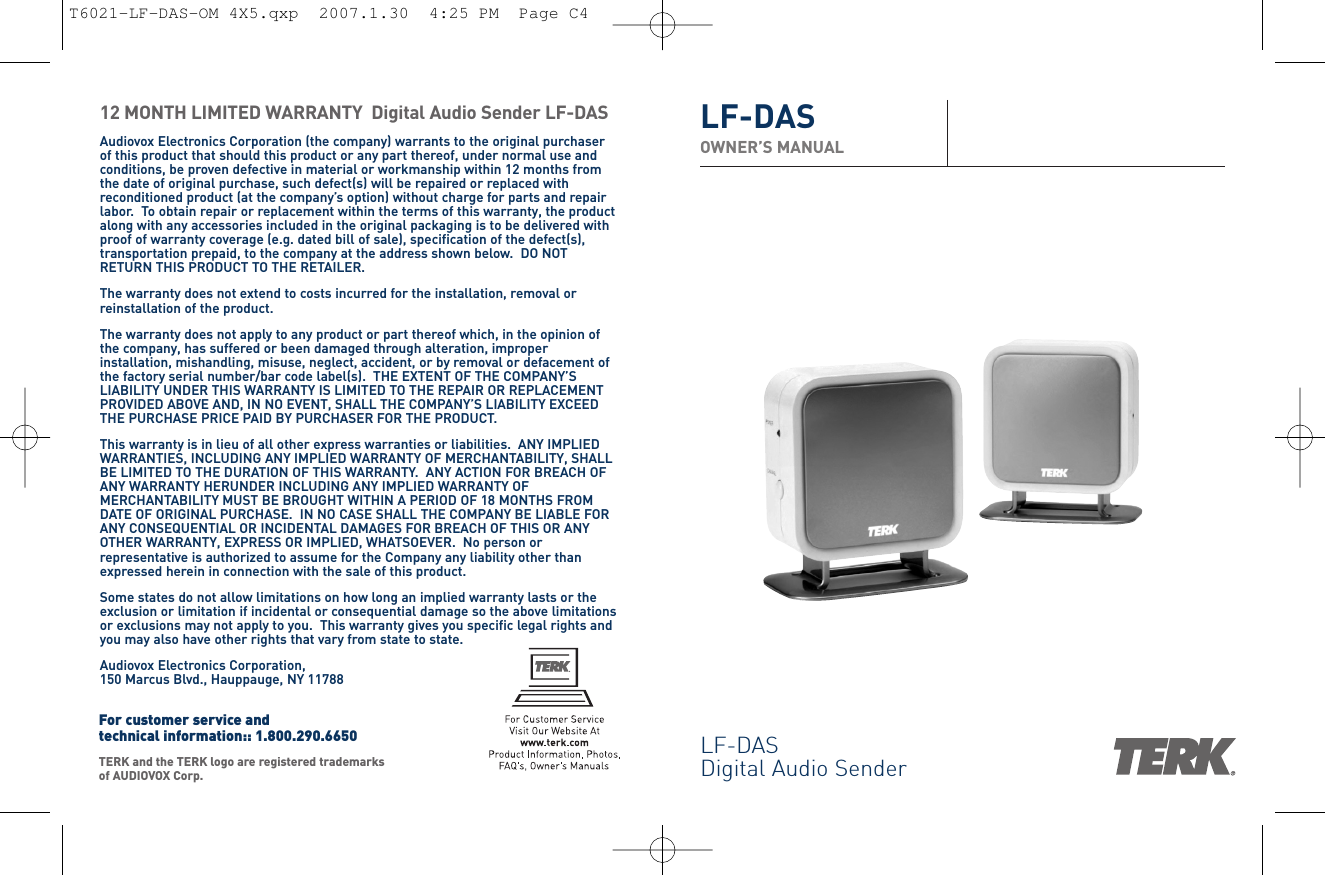 LF-DASDigital Audio SenderLF-DASOWNER’S MANUAL12 MONTH LIMITED WARRANTY  Digital Audio Sender LF-DASAudiovox Electronics Corporation (the company) warrants to the original purchaserof this product that should this product or any part thereof, under normal use andconditions, be proven defective in material or workmanship within 12 months fromthe date of original purchase, such defect(s) will be repaired or replaced withreconditioned product (at the company’s option) without charge for parts and repairlabor.  To obtain repair or replacement within the terms of this warranty, the productalong with any accessories included in the original packaging is to be delivered withproof of warranty coverage (e.g. dated bill of sale), specification of the defect(s),transportation prepaid, to the company at the address shown below.  DO NOTRETURN THIS PRODUCT TO THE RETAILER.The warranty does not extend to costs incurred for the installation, removal orreinstallation of the product.The warranty does not apply to any product or part thereof which, in the opinion ofthe company, has suffered or been damaged through alteration, improperinstallation, mishandling, misuse, neglect, accident, or by removal or defacement ofthe factory serial number/bar code label(s).  THE EXTENT OF THE COMPANY’SLIABILITY UNDER THIS WARRANTY IS LIMITED TO THE REPAIR OR REPLACEMENTPROVIDED ABOVE AND, IN NO EVENT, SHALL THE COMPANY’S LIABILITY EXCEEDTHE PURCHASE PRICE PAID BY PURCHASER FOR THE PRODUCT.This warranty is in lieu of all other express warranties or liabilities.  ANY IMPLIEDWARRANTIES, INCLUDING ANY IMPLIED WARRANTY OF MERCHANTABILITY, SHALLBE LIMITED TO THE DURATION OF THIS WARRANTY.  ANY ACTION FOR BREACH OFANY WARRANTY HERUNDER INCLUDING ANY IMPLIED WARRANTY OFMERCHANTABILITY MUST BE BROUGHT WITHIN A PERIOD OF 18 MONTHS FROMDATE OF ORIGINAL PURCHASE.  IN NO CASE SHALL THE COMPANY BE LIABLE FORANY CONSEQUENTIAL OR INCIDENTAL DAMAGES FOR BREACH OF THIS OR ANYOTHER WARRANTY, EXPRESS OR IMPLIED, WHATSOEVER.  No person orrepresentative is authorized to assume for the Company any liability other thanexpressed herein in connection with the sale of this product.Some states do not allow limitations on how long an implied warranty lasts or theexclusion or limitation if incidental or consequential damage so the above limitationsor exclusions may not apply to you.  This warranty gives you specific legal rights andyou may also have other rights that vary from state to state.Audiovox Electronics Corporation, 150 Marcus Blvd., Hauppauge, NY 11788TERK and the TERK logo are registered trademarksof AUDIOVOX Corp. For customer service and technical information:: 1.800.290.6650T6021-LF-DAS-OM 4X5.qxp  2007.1.30  4:25 PM  Page C4