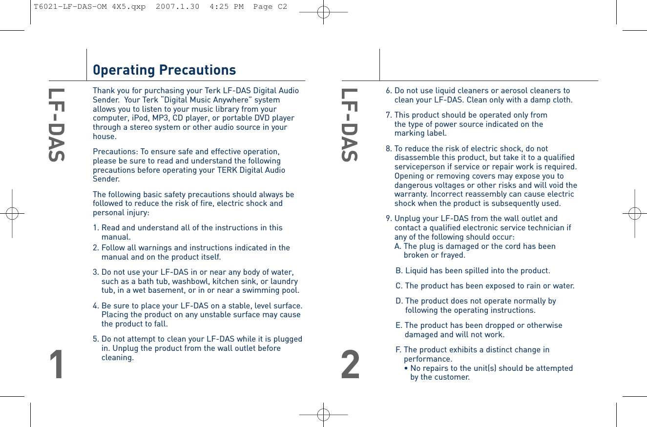 6. Do not use liquid cleaners or aerosol cleaners toclean your LF-DAS. Clean only with a damp cloth.7. This product should be operated only from the type of power source indicated on the marking label.8. To reduce the risk of electric shock, do notdisassemble this product, but take it to a qualifiedserviceperson if service or repair work is required.Opening or removing covers may expose you todangerous voltages or other risks and will void thewarranty. Incorrect reassembly can cause electricshock when the product is subsequently used.9. Unplug your LF-DAS from the wall outlet andcontact a qualified electronic service technician ifany of the following should occur:A. The plug is damaged or the cord has beenbroken or frayed.B. Liquid has been spilled into the product.C. The product has been exposed to rain or water.D. The product does not operate normally byfollowing the operating instructions.E. The product has been dropped or otherwisedamaged and will not work.F. The product exhibits a distinct change inperformance.• No repairs to the unit(s) should be attemptedby the customer.LF-DAS20perating PrecautionsThank you for purchasing your Terk LF-DAS Digital AudioSender.  Your Terk “Digital Music Anywhere” systemallows you to listen to your music library from yourcomputer, iPod, MP3, CD player, or portable DVD playerthrough a stereo system or other audio source in yourhouse. Precautions: To ensure safe and effective operation,please be sure to read and understand the followingprecautions before operating your TERK Digital AudioSender. The following basic safety precautions should always befollowed to reduce the risk of fire, electric shock andpersonal injury:1. Read and understand all of the instructions in thismanual.2. Follow all warnings and instructions indicated in themanual and on the product itself.3. Do not use your LF-DAS in or near any body of water,such as a bath tub, washbowl, kitchen sink, or laundrytub, in a wet basement, or in or near a swimming pool.4. Be sure to place your LF-DAS on a stable, level surface. Placing the product on any unstable surface may cause the product to fall.5. Do not attempt to clean your LF-DAS while it is pluggedin. Unplug the product from the wall outlet beforecleaning.LF-DAS1T6021-LF-DAS-OM 4X5.qxp  2007.1.30  4:25 PM  Page C2