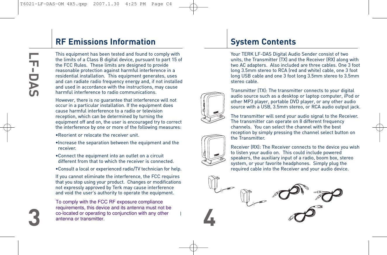 RF Emissions InformationThis equipment has been tested and found to comply withthe limits of a Class B digital device, pursuant to part 15 ofthe FCC Rules.  These limits are designed to providereasonable protection against harmful interference in aresidential installation.  This equipment generates, usesand can radiate radio frequency energy and, if not installedand used in accordance with the instructions, may causeharmful interference to radio communications.However, there is no guarantee that interference will notoccur in a particular installation. If the equipment doescause harmful interference to a radio or televisionreception, which can be determined by turning theequipment off and on, the user is encouraged try to correctthe interference by one or more of the following measures:•Reorient or relocate the receiver unit.•Increase the separation between the equipment and thereceiver.•Connect the equipment into an outlet on a circuitdifferent from that to which the receiver is connected.•Consult a local or experienced radio/TV technician for help.If you cannot eliminate the interference, the FCC requiresthat you stop using your product.  Changes or modificationsnot expressly approved by Terk may cause interferenceand void the user’s authority to operate the equipment.This device complies with part 15 of the FCC riles.Operation is subject to the following two conditions:(1) this device may not cause harmful interference, and (2)this device must accept any interference received,including interference that may cause undesired operation.LF-DAS3System ContentsYour TERK LF-DAS Digital Audio Sender consist of twounits, the Transmitter (TX) and the Receiver (RX) along withtwo AC adapters.  Also included are three cables. One 3 footlong 3.5mm stereo to RCA (red and white) cable, one 3 footlong USB cable and one 3 foot long 3.5mm stereo to 3.5mmstereo cable.Transmitter (TX): The transmitter connects to your digitalaudio source such as a desktop or laptop computer, iPod orother MP3 player, portable DVD player, or any other audiosource with a USB, 3.5mm stereo, or RCA audio output jack.The transmitter will send your audio signal to the Receiver.The transmitter can operate on 8 different frequencychannels.  You can select the channel with the bestreception by simply pressing the channel select button onthe Transmitter.Receiver (RX): The Receiver connects to the device you wishto listen your audio on.  This could include poweredspeakers, the auxiliary input of a radio, boom box, stereosystem, or your favorite headphones.  Simply plug therequired cable into the Receiver and your audio device.4T6021-LF-DAS-OM 4X5.qxp  2007.1.30  4:25 PM  Page C4To comply with the FCC RF exposure compliance requirements, this device and its antenna must not be co-located or operating to conjunction with any other antenna or transmitter.