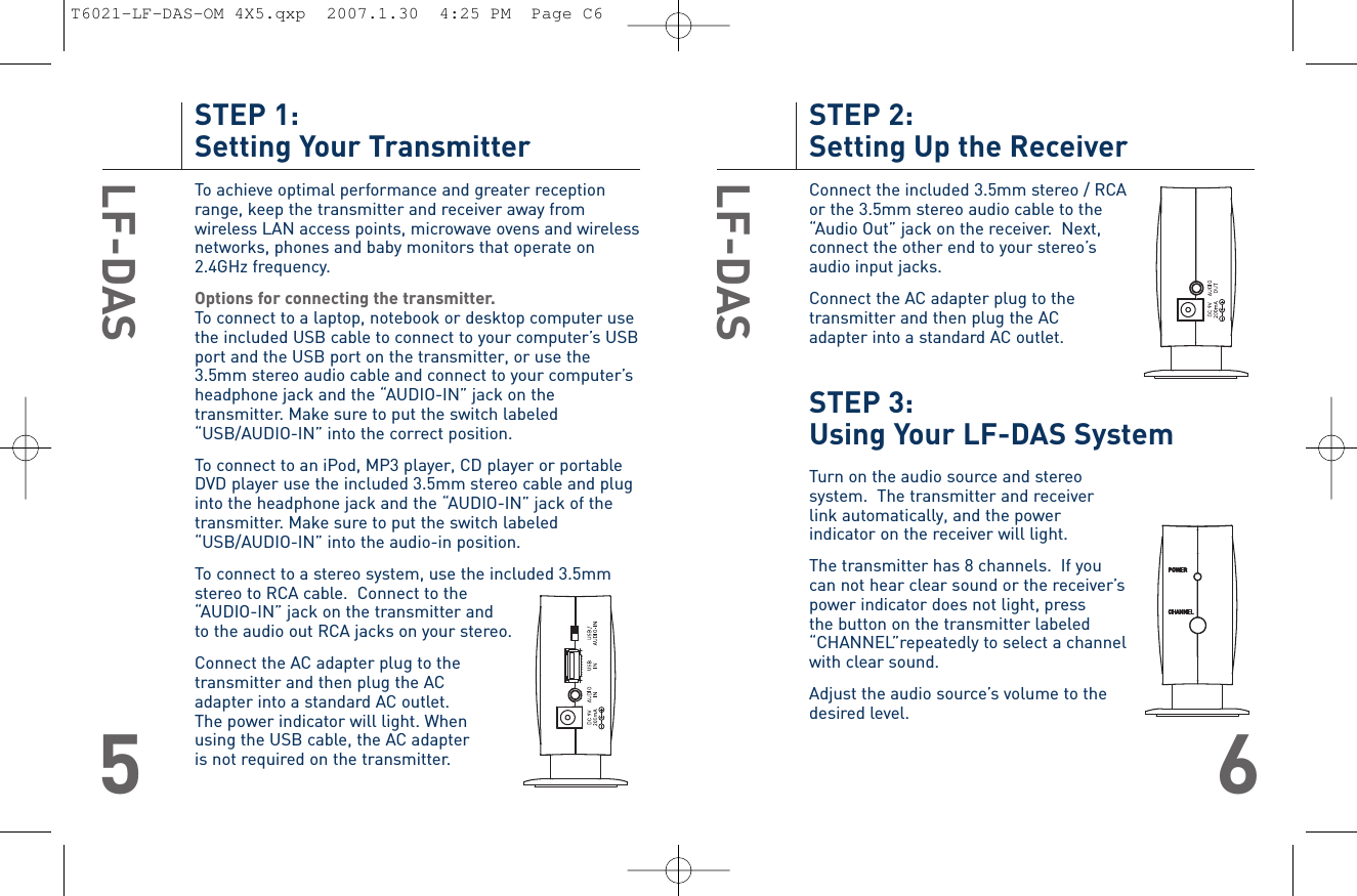 STEP 2: Setting Up the ReceiverConnect the included 3.5mm stereo / RCAor the 3.5mm stereo audio cable to the “Audio Out” jack on the receiver.  Next, connect the other end to your stereo’s audio input jacks.Connect the AC adapter plug to thetransmitter and then plug the AC adapter into a standard AC outlet.STEP 3: Using Your LF-DAS SystemTurn on the audio source and stereo system.  The transmitter and receiverlink automatically, and the power indicator on the receiver will light.The transmitter has 8 channels.  If you can not hear clear sound or the receiver’s power indicator does not light, press the button on the transmitter labeled “CHANNEL”repeatedly to select a channel with clear sound.Adjust the audio source’s volume to the desired level. LF-DAS6STEP 1: Setting Your TransmitterTo achieve optimal performance and greater receptionrange, keep the transmitter and receiver away fromwireless LAN access points, microwave ovens and wirelessnetworks, phones and baby monitors that operate on2.4GHz frequency.Options for connecting the transmitter.To connect to a laptop, notebook or desktop computer usethe included USB cable to connect to your computer’s USBport and the USB port on the transmitter, or use the3.5mm stereo audio cable and connect to your computer’sheadphone jack and the “AUDIO-IN” jack on thetransmitter. Make sure to put the switch labeled“USB/AUDIO-IN” into the correct position.To connect to an iPod, MP3 player, CD player or portableDVD player use the included 3.5mm stereo cable and pluginto the headphone jack and the “AUDIO-IN” jack of thetransmitter. Make sure to put the switch labeled“USB/AUDIO-IN” into the audio-in position. To connect to a stereo system, use the included 3.5mmstereo to RCA cable.  Connect to the “AUDIO-IN” jack on the transmitter and to the audio out RCA jacks on your stereo. Connect the AC adapter plug to thetransmitter and then plug the AC adapter into a standard AC outlet. The power indicator will light. Whenusing the USB cable, the AC adapter is not required on the transmitter.LF-DAS5T6021-LF-DAS-OM 4X5.qxp  2007.1.30  4:25 PM  Page C6